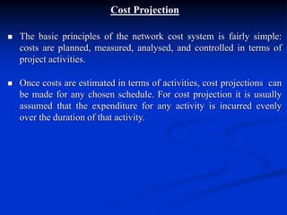 Cost Projection
 The basic principles of the network cost system is fairly simple:
costs are planned, measured, analysed, and controlled in terms of
project activities.
 Once costs are estimated in terms of activities, cost projections can
be made for any chosen schedule. For cost projection it is usually
assumed that the expenditure for any activity is incurred evenly
over the duration of that activity.
 