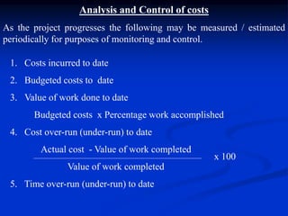 Analysis and Control of costs
As the project progresses the following may be measured / estimated
periodically for purposes of monitoring and control.
1. Costs incurred to date
2. Budgeted costs to date
3. Value of work done to date
Budgeted costs x Percentage work accomplished
4. Cost over-run (under-run) to date
Actual cost - Value of work completed
Value of work completed
5. Time over-run (under-run) to date
x 100
 