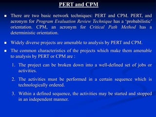 PERT and CPM
 There are two basic network techniques: PERT and CPM. PERT, and
acronym for Program Evaluation Review Technique has a ‘probabilistic’
orientation. CPM, an acronym for Critical Path Method has a
deterministic orientation.
 Widely diverse projects are amenable to analysis by PERT and CPM.
 The common characteristics of the projects which make them amenable
to analysis by PERT or CPM are :
1. The project can be broken down into a well-defined set of jobs or
activities.
2. The activities must be performed in a certain sequence which is
technologically ordered.
3. Within a defined sequence, the activities may be started and stopped
in an independent manner.
 