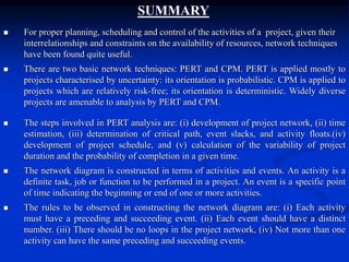 SUMMARY
 For proper planning, scheduling and control of the activities of a project, given their
interrelationships and constraints on the availability of resources, network techniques
have been found quite useful.
 There are two basic network techniques: PERT and CPM. PERT is applied mostly to
projects characterised by uncertainty: its orientation is probabilistic. CPM is applied to
projects which are relatively risk-free; its orientation is deterministic. Widely diverse
projects are amenable to analysis by PERT and CPM.
 The steps involved in PERT analysis are: (i) development of project network, (ii) time
estimation, (iii) determination of critical path, event slacks, and activity floats.(iv)
development of project schedule, and (v) calculation of the variability of project
duration and the probability of completion in a given time.
 The network diagram is constructed in terms of activities and events. An activity is a
definite task, job or function to be performed in a project. An event is a specific point
of time indicating the beginning or end of one or more activities.
 The rules to be observed in constructing the network diagram are: (i) Each activity
must have a preceding and succeeding event. (ii) Each event should have a distinct
number. (iii) There should be no loops in the project network, (iv) Not more than one
activity can have the same preceding and succeeding events.
 