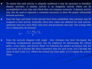  To ensure that each activity is uniquely numbered it may be necessary to introduce
dummy activities. A dummy activity is an imaginary activity which can be
accomplished in zero time and which does not consume resources. A dummy activity
may also be used to represent a constraint necessary to show the proper relationship
between activities.
 Once the logic and detail of the network have been established, time estimates may be
assigned to each activity. Generally, three time values are obtained for each activity:
optimistic time (to), most likely time (tm), and pessimistic time (tp). The average time
(te) is obtained by the formula:
to + 4 tm + tp
6
 Once the network diagram with single time estimates has been developed, the
following computational procedure may be employed for determining the critical
path/s, event slacks, and activity floats: (i) Calculate the earliest occurrence time for
each event. (ii) Calculate the latest occurrence time for each event. (iii) Calculate the
slack of each event. (iv) Obtain the critical and slack paths. (iv) Compute the activity
floats.
te =
 