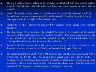  The early start schedule refers to the schedule in which all activities start as early a
possible. The late start schedule reflects a desire to commit resources late-as late as
possible
 In real life situations there may be restrictions on the availability of resources. In the
face of these, various schedules may have to be considered to find out which one is
most appropriate in the light of these restrictions.
 Variability in PERT analysis is measured by variance or its square root, standard
deviation.
 The steps involved in calculating the standard deviation of the duration of the critical
path are as follows:(i) Determine the standard deviation of the duration of each activity
on the critical path. (ii) Determine the standard deviation of the total duration of the
critical path on the basis of information obtained in step (i)
 Armed with information about the mean and standard deviation of critical path
duration , we can compute the probability of completion by specified date
 The usual assumptions underlying CPM analysis are : (i) The costs associated with a
project can be divided into two components: direct costs and indirect costs. (ii)
Activities of the project can be expedited by crashing which involves employing more
resources. (iii) Crashing reduces time but enhances direct costs. (iv) Indirect costs
associated with the project increase linearly with project duration.
 
