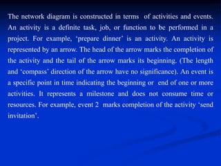 The network diagram is constructed in terms of activities and events.
An activity is a definite task, job, or function to be performed in a
project. For example, ‘prepare dinner’ is an activity. An activity is
represented by an arrow. The head of the arrow marks the completion of
the activity and the tail of the arrow marks its beginning. (The length
and ‘compass’ direction of the arrow have no significance). An event is
a specific point in time indicating the beginning or end of one or more
activities. It represents a milestone and does not consume time or
resources. For example, event 2 marks completion of the activity ‘send
invitation’.
 