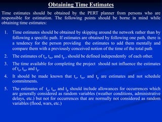 Obtaining Time Estimates
Time estimates should be obtained by the PERT planner from persons who are
responsible for estimation. The following points should be borne in mind while
obtaining time estimates:
1. Time estimates should be obtained by skipping around the network rather than by
following a specific path. If estimates are obtained by following one path, there is
a tendency for the person providing the estimates to add them mentally and
compare them with a previously conceived notion of the time of the total path
2. The estimates of to, tm, and tp , should be defined independently of each other.
3. The time available for completing the project should not influence the estimates
of to, tm, and tp.
4. It should be made known that to, tm, and tp are estimates and not schedule
commitments.
5. The estimates of to, tm, and tp should include allowances for occurrences which
are generally considered as random variables (weather conditions, administrative
delays, etc.) but not for occurrences that are normally not considered as random
variables (flood, wars, etc.)
 