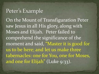 On the Mount of Transfiguration Peter
saw Jesus in all His glory, along with
Moses and Elijah. Peter failed to
comprehend the significance of the
moment and said, “Master it is good for
us to be here; and let us make three
tabernacles: one for You, one for Moses,
and one for Elijah” (Luke 9:33).
 