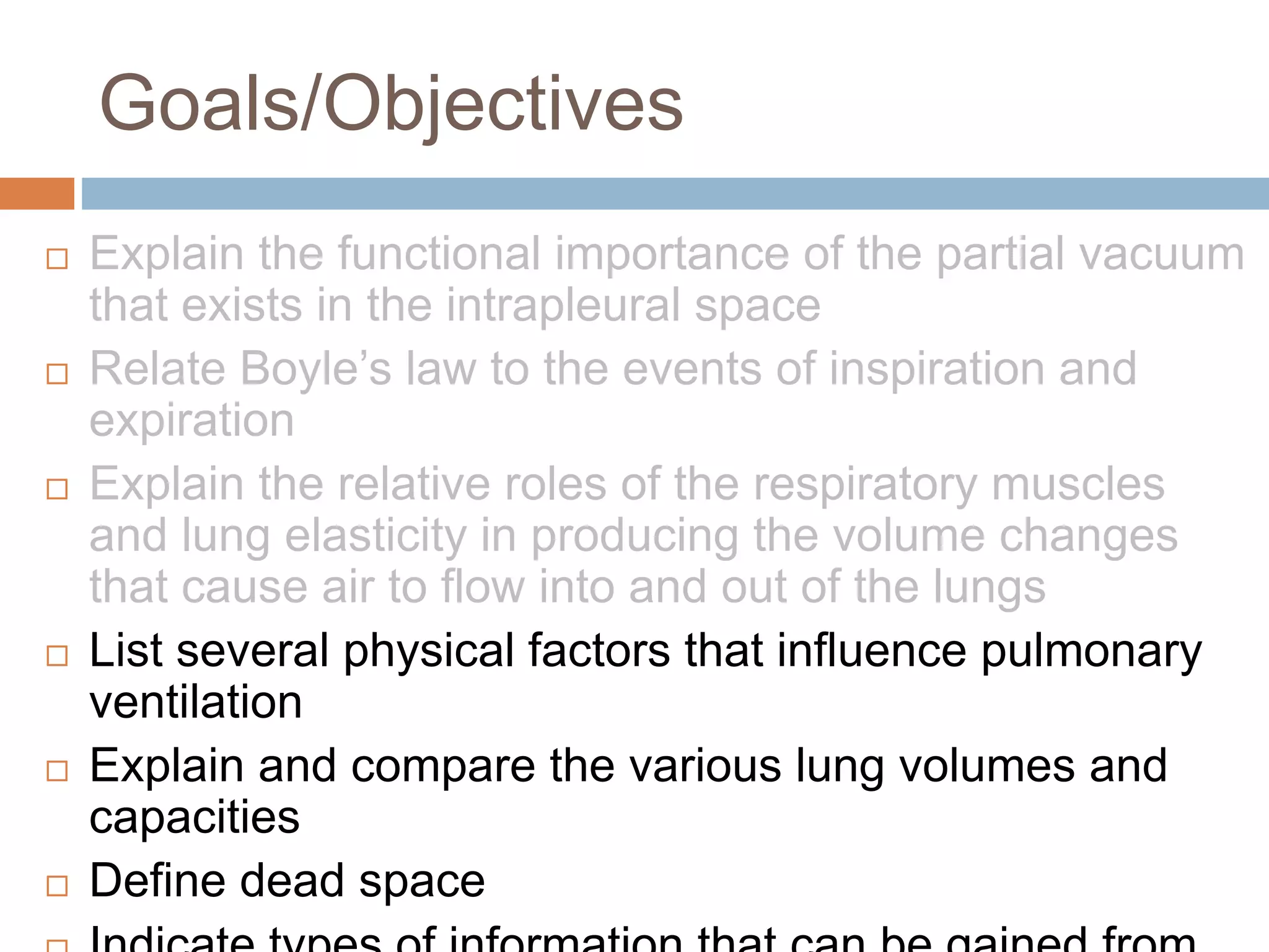 Goals/Objectives
 Explain the functional importance of the partial vacuum
that exists in the intrapleural space
 Relate Boyle’s law to the events of inspiration and
expiration
 Explain the relative roles of the respiratory muscles
and lung elasticity in producing the volume changes
that cause air to flow into and out of the lungs
 List several physical factors that influence pulmonary
ventilation
 Explain and compare the various lung volumes and
capacities
 Define dead space
 