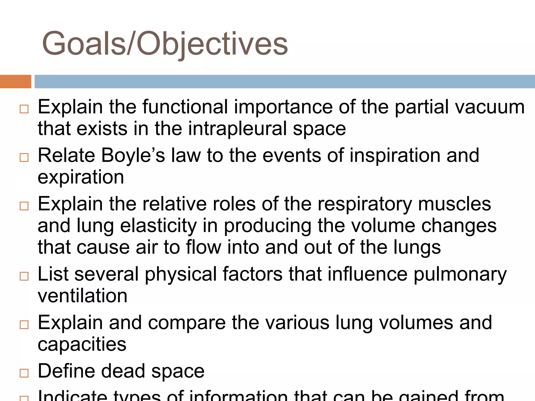Goals/Objectives
 Explain the functional importance of the partial vacuum
that exists in the intrapleural space
 Relate Boyle’s law to the events of inspiration and
expiration
 Explain the relative roles of the respiratory muscles
and lung elasticity in producing the volume changes
that cause air to flow into and out of the lungs
 List several physical factors that influence pulmonary
ventilation
 Explain and compare the various lung volumes and
capacities
 Define dead space
 