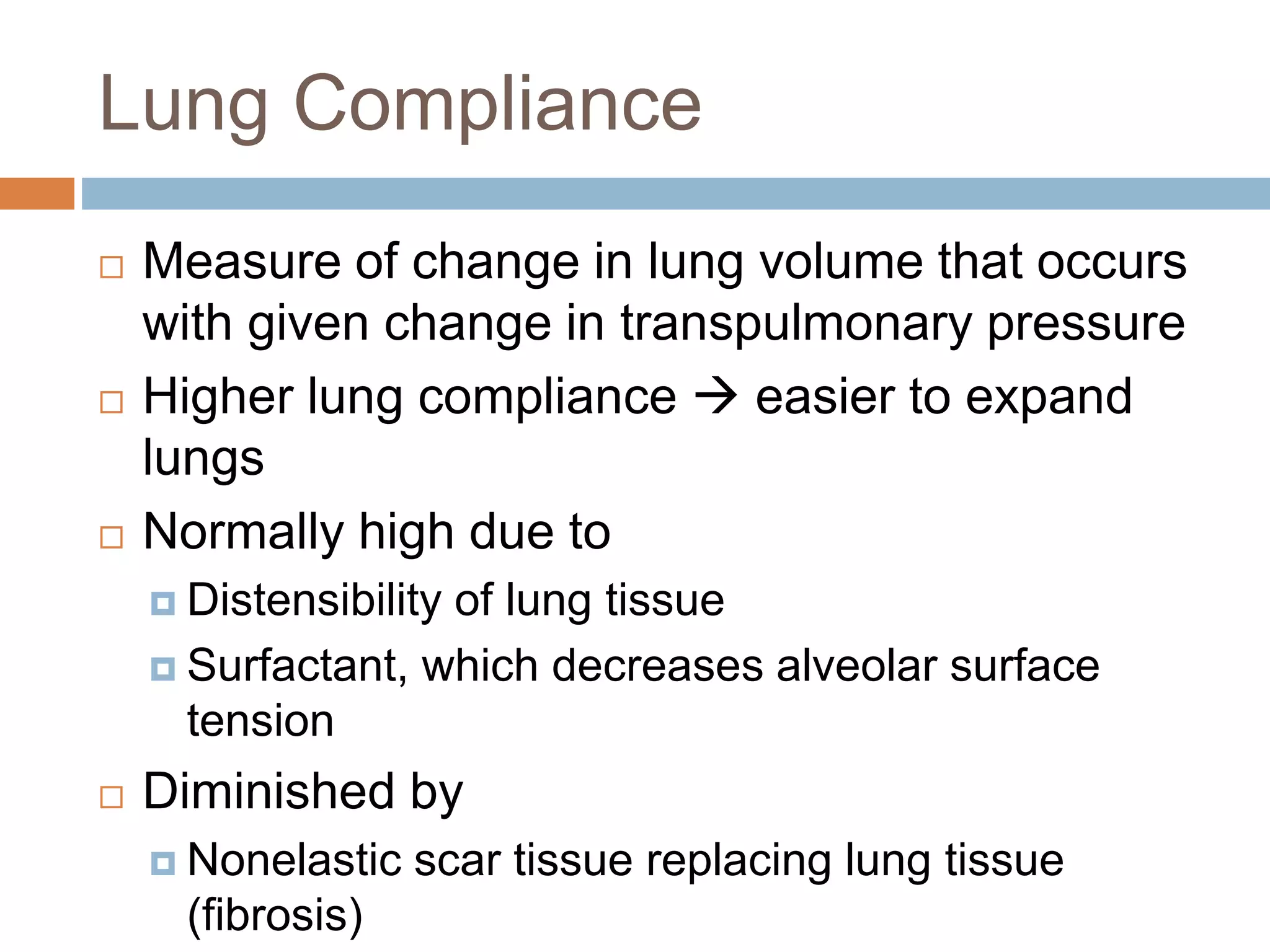 Lung Compliance
 Measure of change in lung volume that occurs
with given change in transpulmonary pressure
 Higher lung compliance  easier to expand
lungs
 Normally high due to
 Distensibility of lung tissue
 Surfactant, which decreases alveolar surface
tension
 Diminished by
 Nonelastic scar tissue replacing lung tissue
(fibrosis)
 