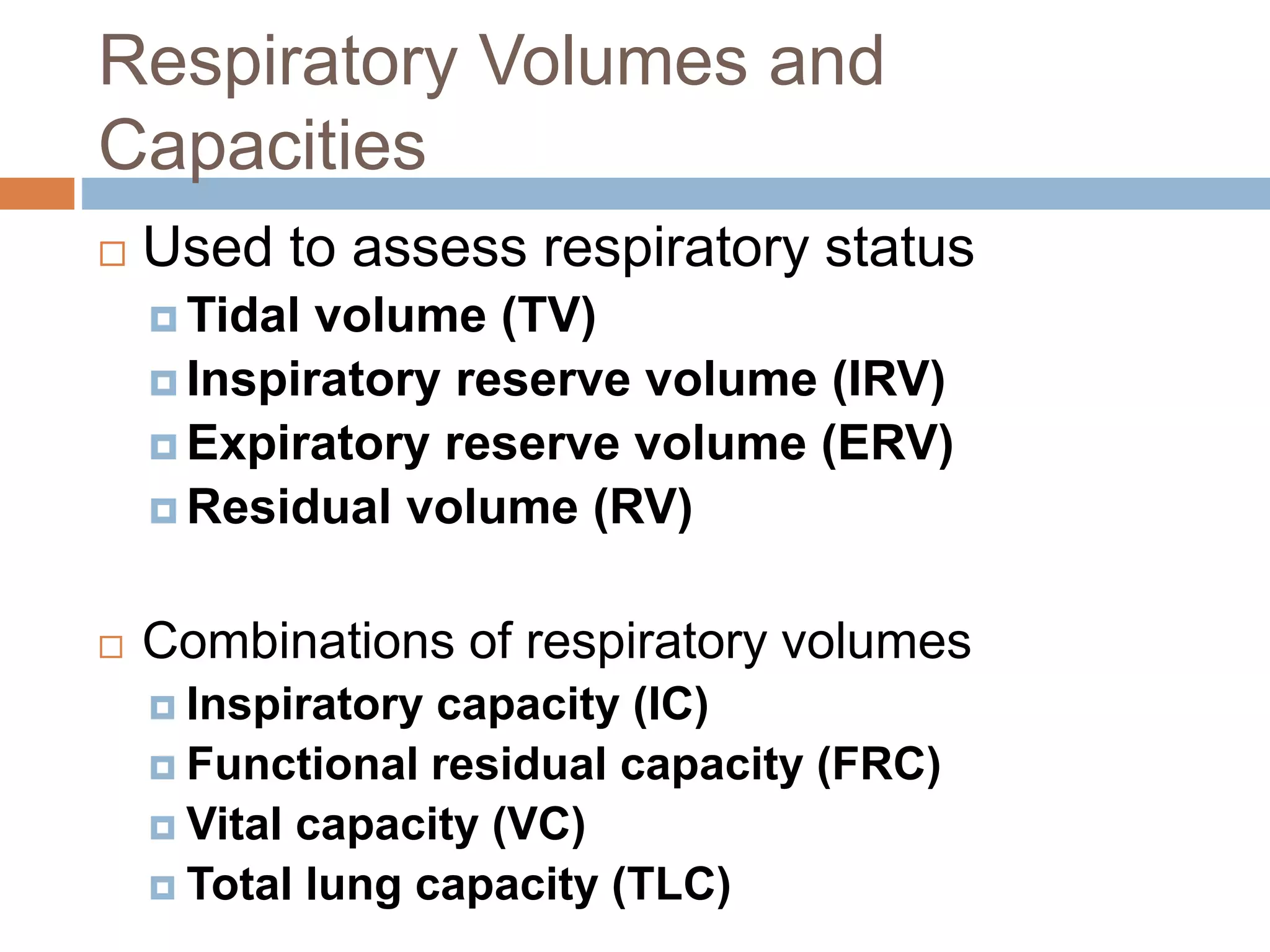 Respiratory Volumes and
Capacities
 Used to assess respiratory status
 Tidal volume (TV)
 Inspiratory reserve volume (IRV)
 Expiratory reserve volume (ERV)
 Residual volume (RV)
 Combinations of respiratory volumes
 Inspiratory capacity (IC)
 Functional residual capacity (FRC)
 Vital capacity (VC)
 Total lung capacity (TLC)
 