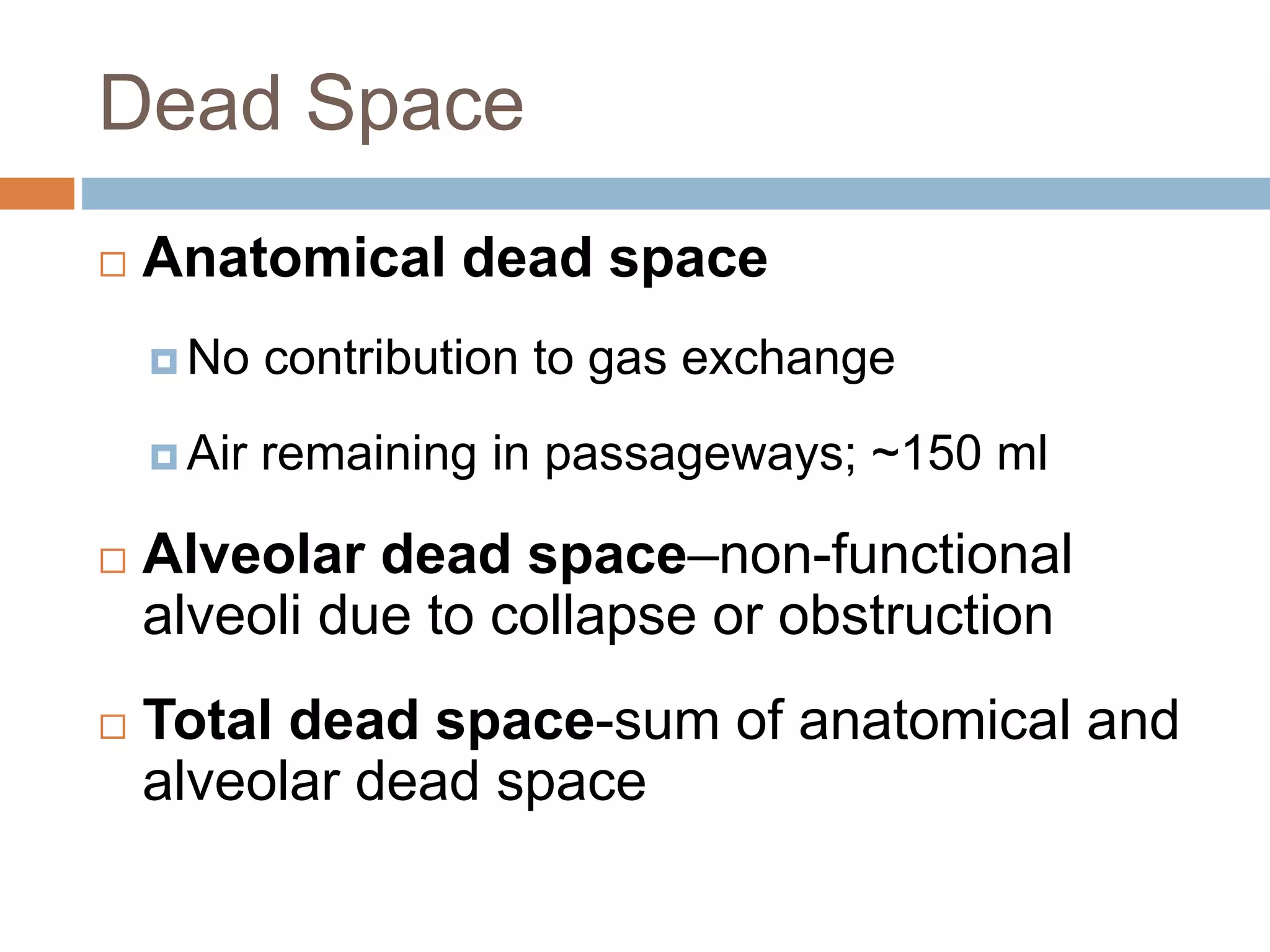Dead Space
 Anatomical dead space
 No contribution to gas exchange
 Air remaining in passageways; ~150 ml
 Alveolar dead space–non-functional
alveoli due to collapse or obstruction
 Total dead space-sum of anatomical and
alveolar dead space
 