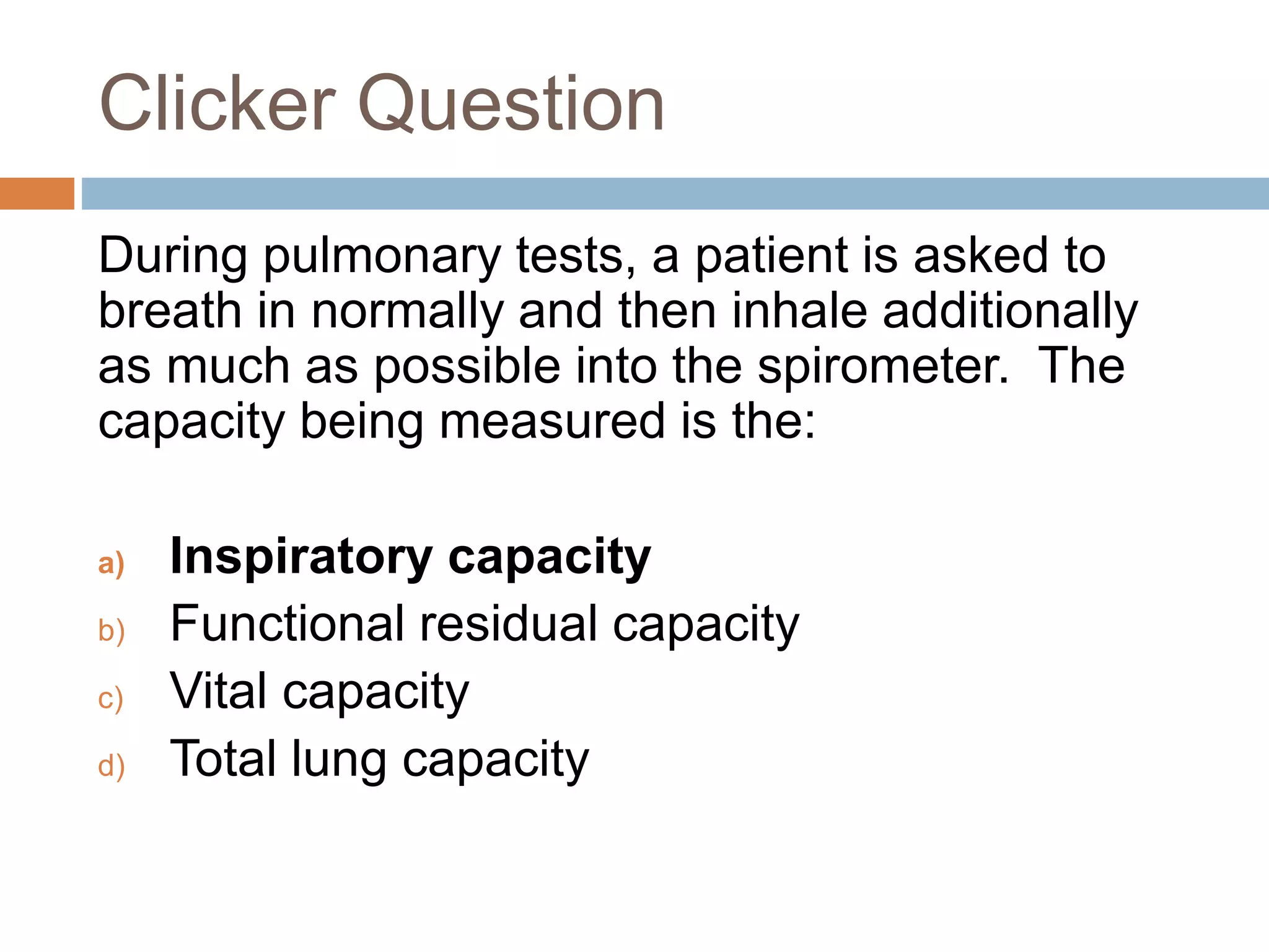 Clicker Question
During pulmonary tests, a patient is asked to
breath in normally and then inhale additionally
as much as possible into the spirometer. The
capacity being measured is the:
a) Inspiratory capacity
b) Functional residual capacity
c) Vital capacity
d) Total lung capacity
 