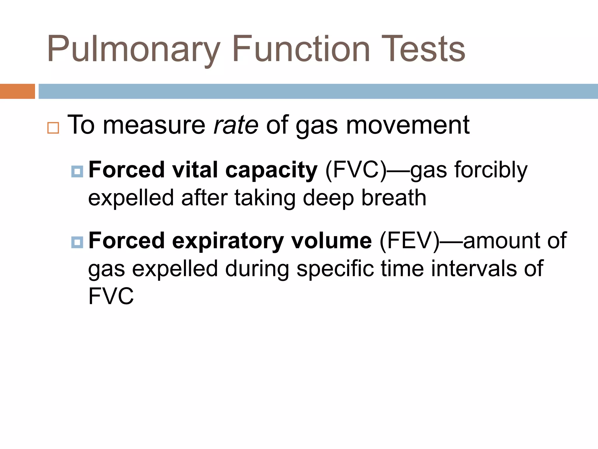 Pulmonary Function Tests
 To measure rate of gas movement
 Forced vital capacity (FVC)—gas forcibly
expelled after taking deep breath
 Forced expiratory volume (FEV)—amount of
gas expelled during specific time intervals of
FVC
 