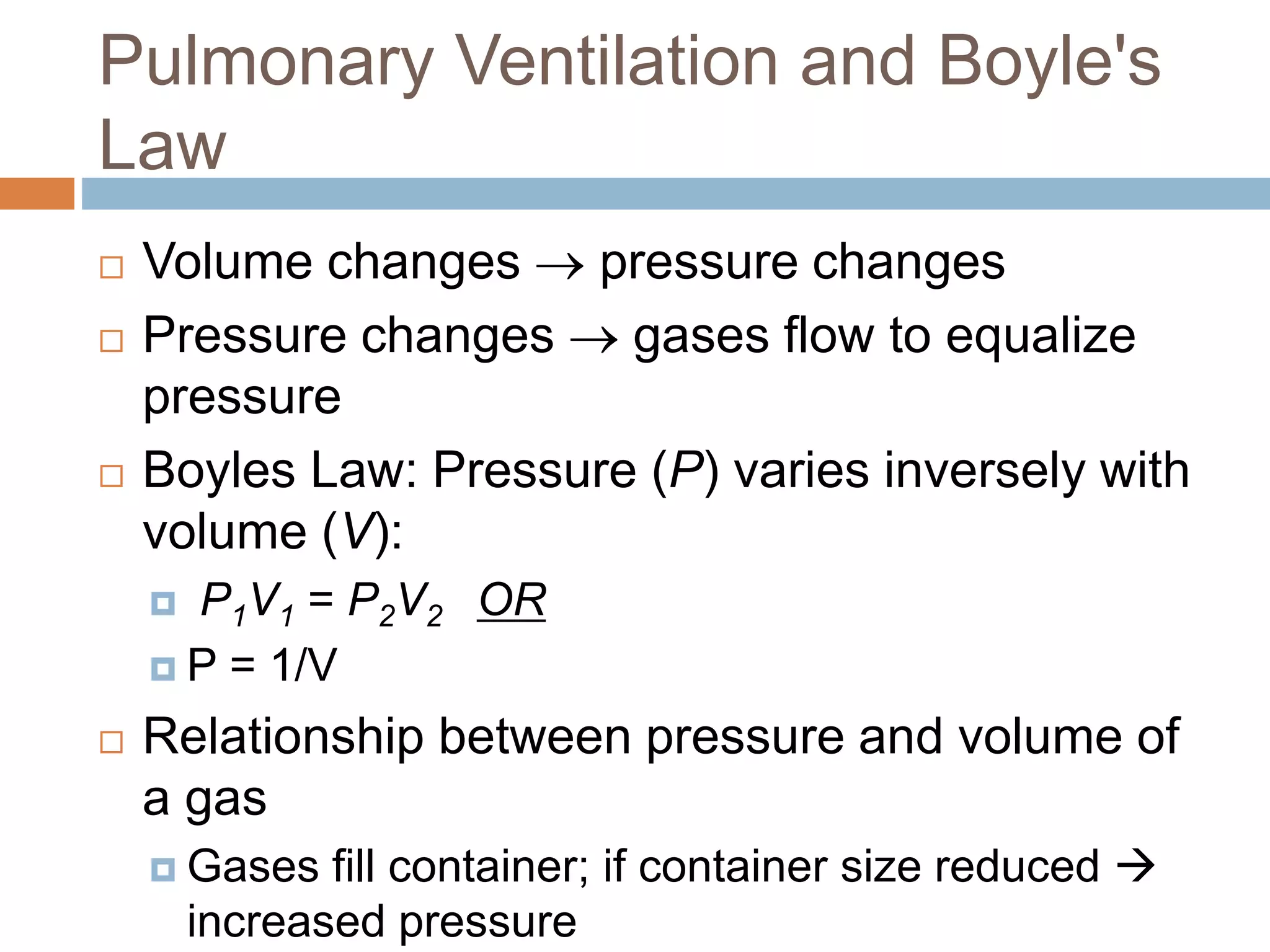 Pulmonary Ventilation and Boyle's
Law
 Volume changes  pressure changes
 Pressure changes  gases flow to equalize
pressure
 Boyles Law: Pressure (P) varies inversely with
volume (V):
 P1V1 = P2V2 OR
 P = 1/V
 Relationship between pressure and volume of
a gas
 Gases fill container; if container size reduced 
increased pressure
 