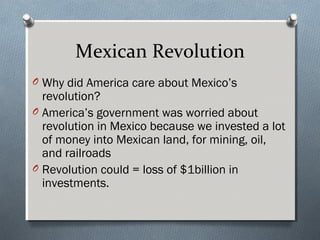 Mexican Revolution
O Why did America care about Mexico’s
  revolution?
O America’s government was worried about
  revolution in Mexico because we invested a lot
  of money into Mexican land, for mining, oil,
  and railroads
O Revolution could = loss of $1billion in
  investments.
 