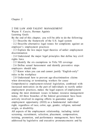 Chapter 2
2 THE LAW AND TALENT MANAGEMENT
Wayne F. Cascio, Herman Aguinis
Learning Goals
By the end of this chapter, you will be able to do the following:
· 2.1 Describe the framework of the U.S. legal system
· 2.2 Describe alternative legal routes for complaints against an
employer’s employment practices
· 2.3 Explain the two major legal theories of unfair employment
discrimination
· 2.4 Understand the major legal principles that define key civil
rights laws
· 2.5 Identify the six exemptions to Title VII coverage
· 2.6 Define sexual harassment and identify preventive steps
employers should take
· 2.7 Know when you can and cannot justify “English-only”
rules in the workplace
· 2.8 Understand how to prevent age-discrimination claims
when downsizing or terminating workers for cause
Comprehensive employment-related legislation, combined with
increased motivation on the part of individuals to rectify unfair
employment practices, makes the legal aspects of employment
among the most dominant issues in human resource management
today. All three branches of the federal government have been
actively involved in ongoing efforts to guarantee equal
employment opportunity (EEO) as a fundamental individual
right, regardless of race, color, age, gender, religion, nati onal
origin, or disability.
All aspects of the employment relationship, including initial
screening, recruitment, selection, placement, compensation,
training, promotion, and performance management, have been
addressed by legislative and executive pronouncements and by
 