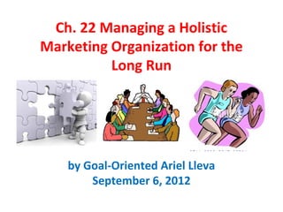 Ch. 22 Managing a Holistic
Marketing Organization for the
          Long Run




    by Goal-Oriented Ariel Lleva
        September 6, 2012
 