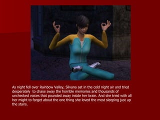 As night fell over Rainbow Valley, Silvana sat in the cold night air and tried desperately  to chase away the horrible memories and thousands of unchecked voices that pounded away inside her brain. And she tried with all her might to forget about the one thing she loved the most sleeping just up the stairs.  