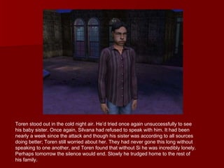 Toren stood out in the cold night air. He’d tried once again unsuccessfully to see his baby sister. Once again, Silvana had refused to speak with him. It had been nearly a week since the attack and though his sister was according to all sources doing better; Toren still worried about her. They had never gone this long without speaking to one another, and Toren found that without Si he was incredibly lonely. Perhaps tomorrow the silence would end. Slowly he trudged home to the rest of his family. 