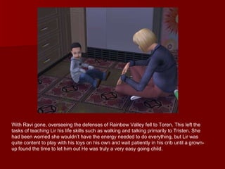 With Ravi gone, overseeing the defenses of Rainbow Valley fell to Toren. This left the tasks of teaching Lir his life skills such as walking and talking primarily to Tristen. She had been worried she wouldn’t have the energy needed to do everything, but Lir was quite content to play with his toys on his own and wait patiently in his crib until a grown-up found the time to let him out He was truly a very easy going child.  