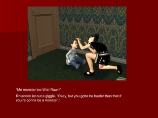 “ Me monstar too Wia! Rawr!”  Rhiannon let out a giggle. “Okay, but you gotta be louder than that if you’re gonna be a monster.”  