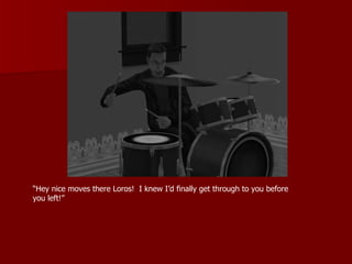 “ Hey nice moves there Loros!  I knew I’d finally get through to you before you left!” 