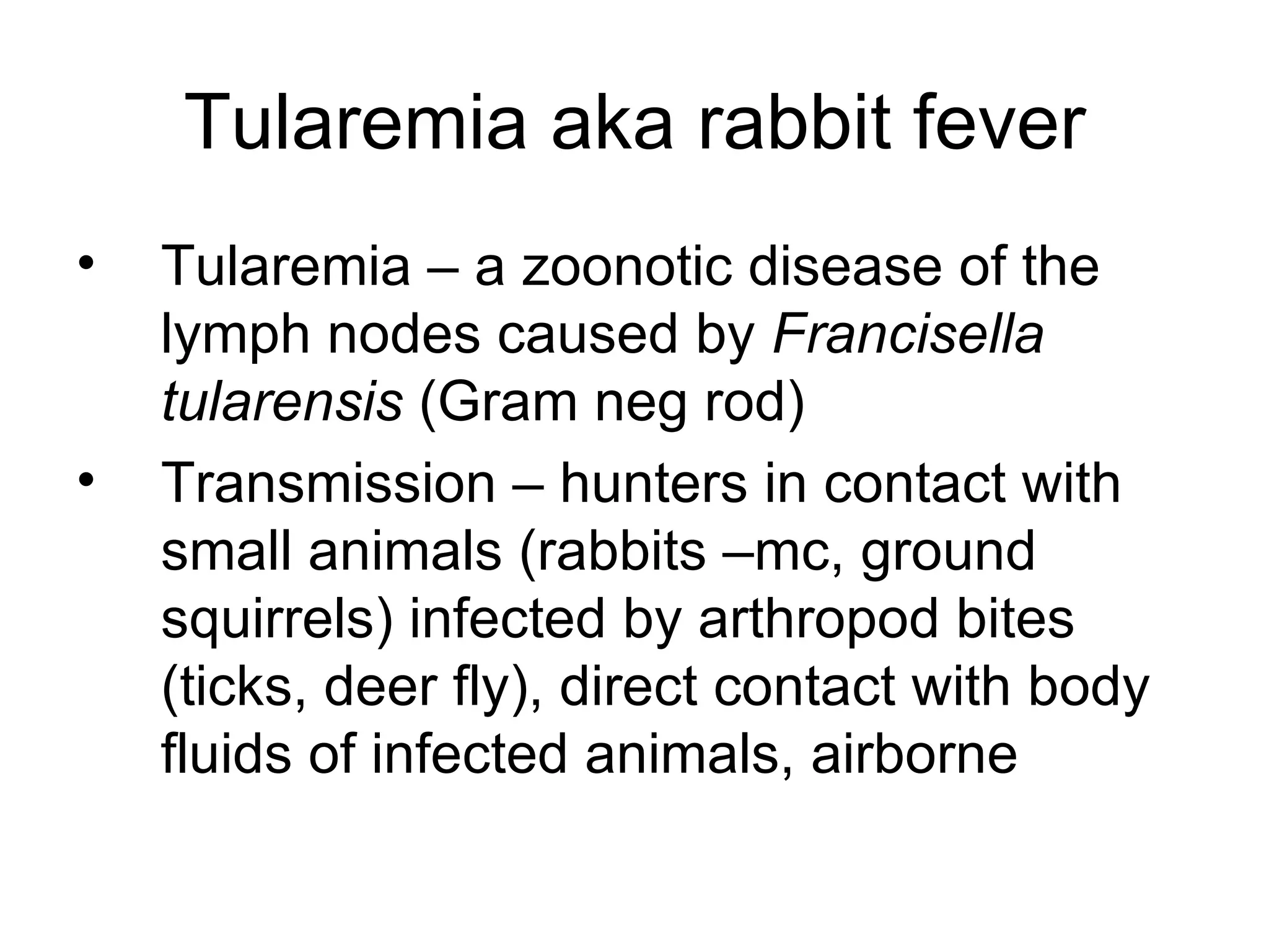 Tularemia aka rabbit fever Tularemia – a zoonotic disease of the lymph nodes caused by  Francisella tularensis  (Gram neg rod) Transmission – hunters in contact with small animals (rabbits –mc, ground squirrels) infected by arthropod bites (ticks, deer fly), direct contact with body fluids of infected animals, airborne 