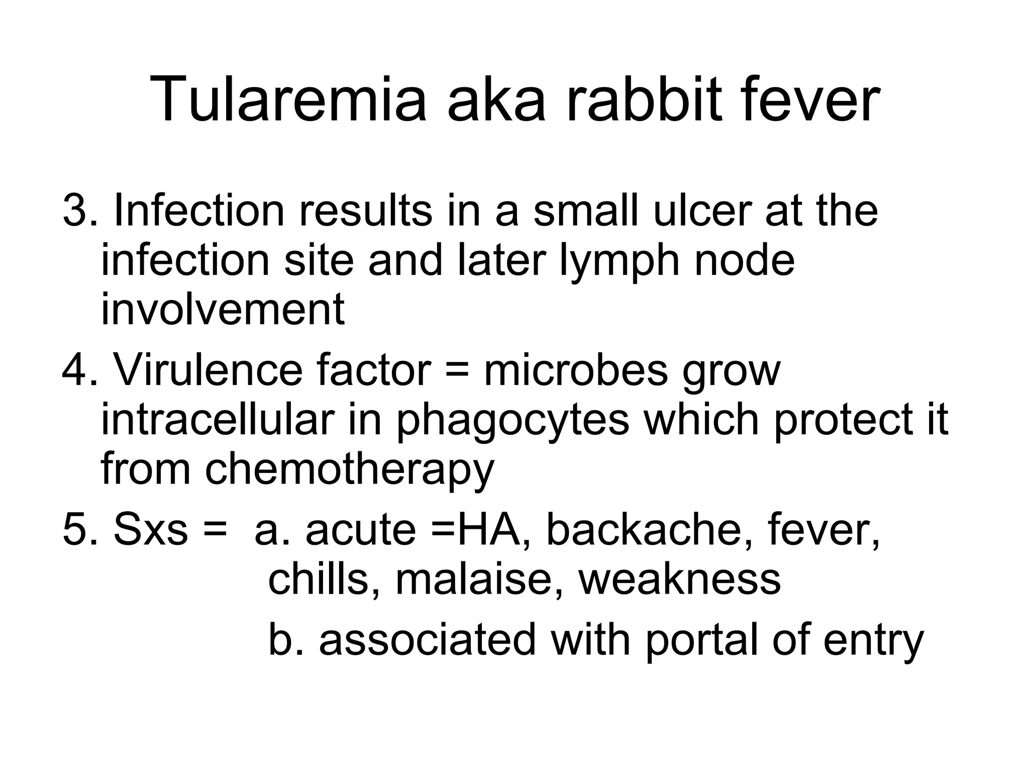 Tularemia aka rabbit fever 3. Infection results in a small ulcer at the infection site and later lymph node involvement 4. Virulence factor = microbes grow intracellular in phagocytes which protect it from chemotherapy 5. Sxs =  a. acute =HA, backache, fever,  chills, malaise, weakness  b. associated with portal of entry 