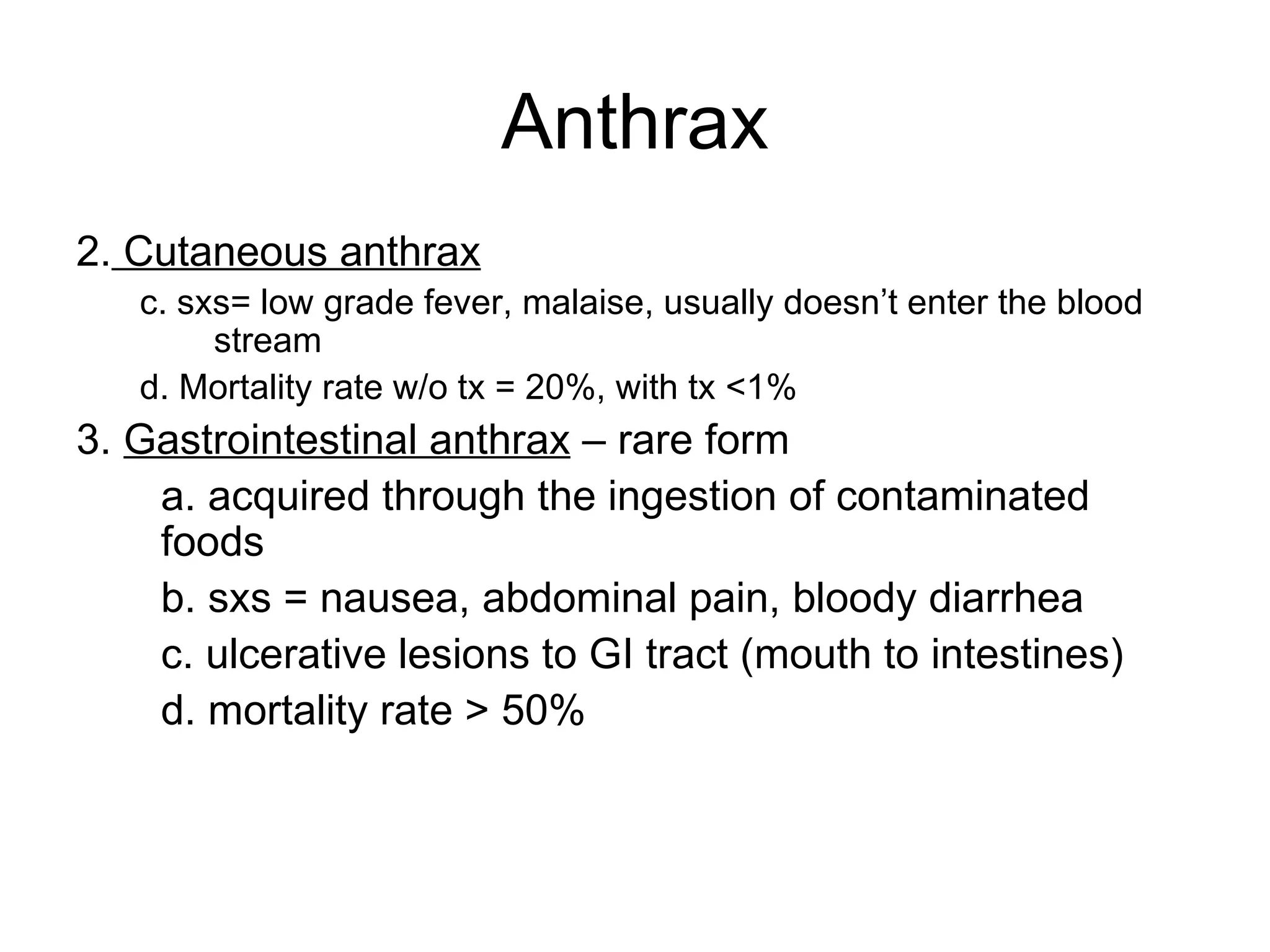 Anthrax 2.  Cutaneous anthrax c. sxs= low grade fever, malaise, usually doesn’t enter the blood stream  d. Mortality rate w/o tx = 20%, with tx <1%  3.  Gastrointestinal anthrax  – rare form a. acquired through the ingestion of contaminated foods b. sxs = nausea, abdominal pain, bloody diarrhea c. ulcerative lesions to GI tract (mouth to intestines) d. mortality rate > 50% 