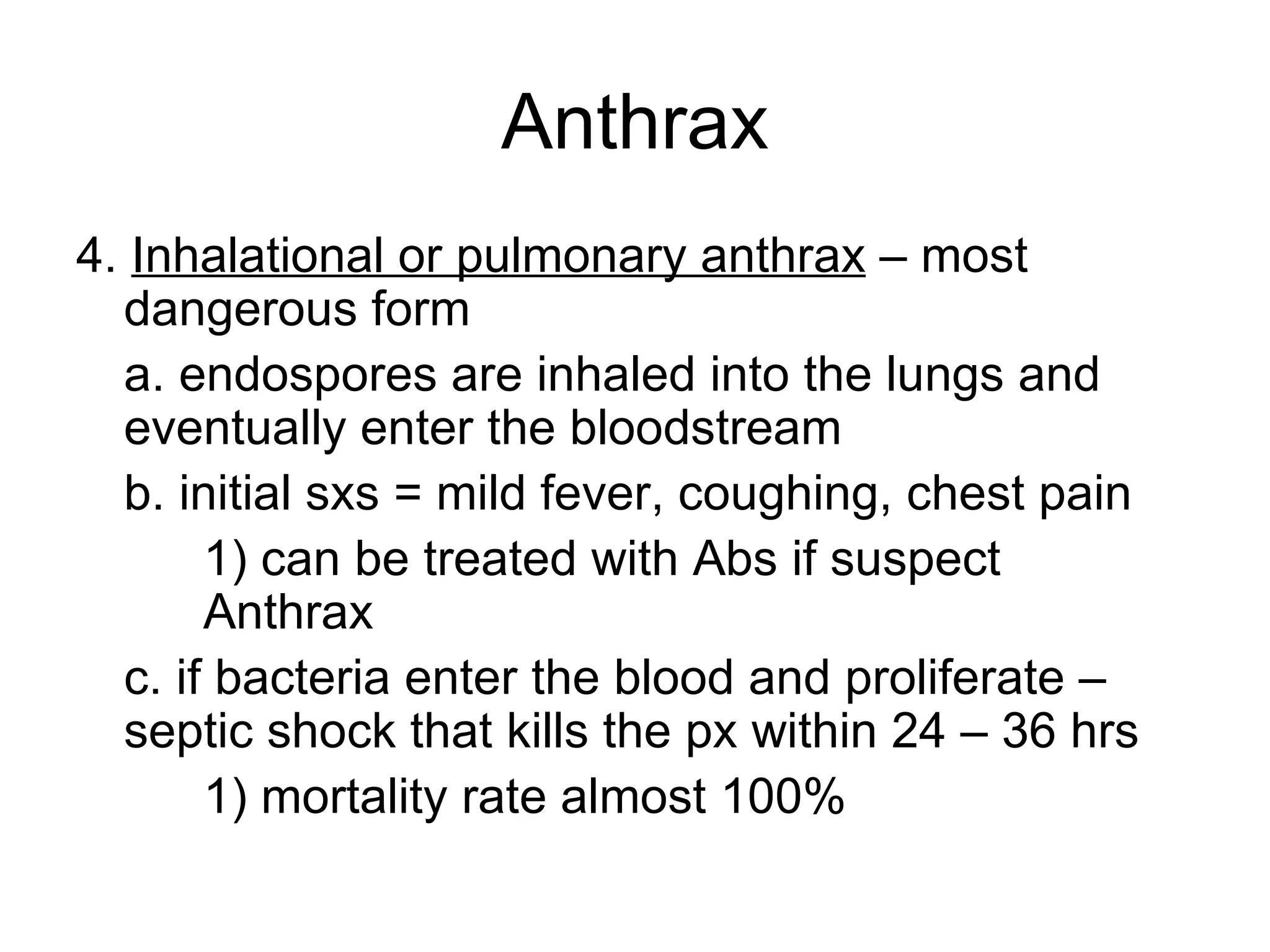 Anthrax 4.  Inhalational or pulmonary anthrax  – most dangerous form a. endospores are inhaled into the lungs and eventually enter the bloodstream b. initial sxs = mild fever, coughing, chest pain  1) can be treated with Abs if suspect  Anthrax c. if bacteria enter the blood and proliferate – septic shock that kills the px within 24 – 36 hrs 1) mortality rate almost 100% 