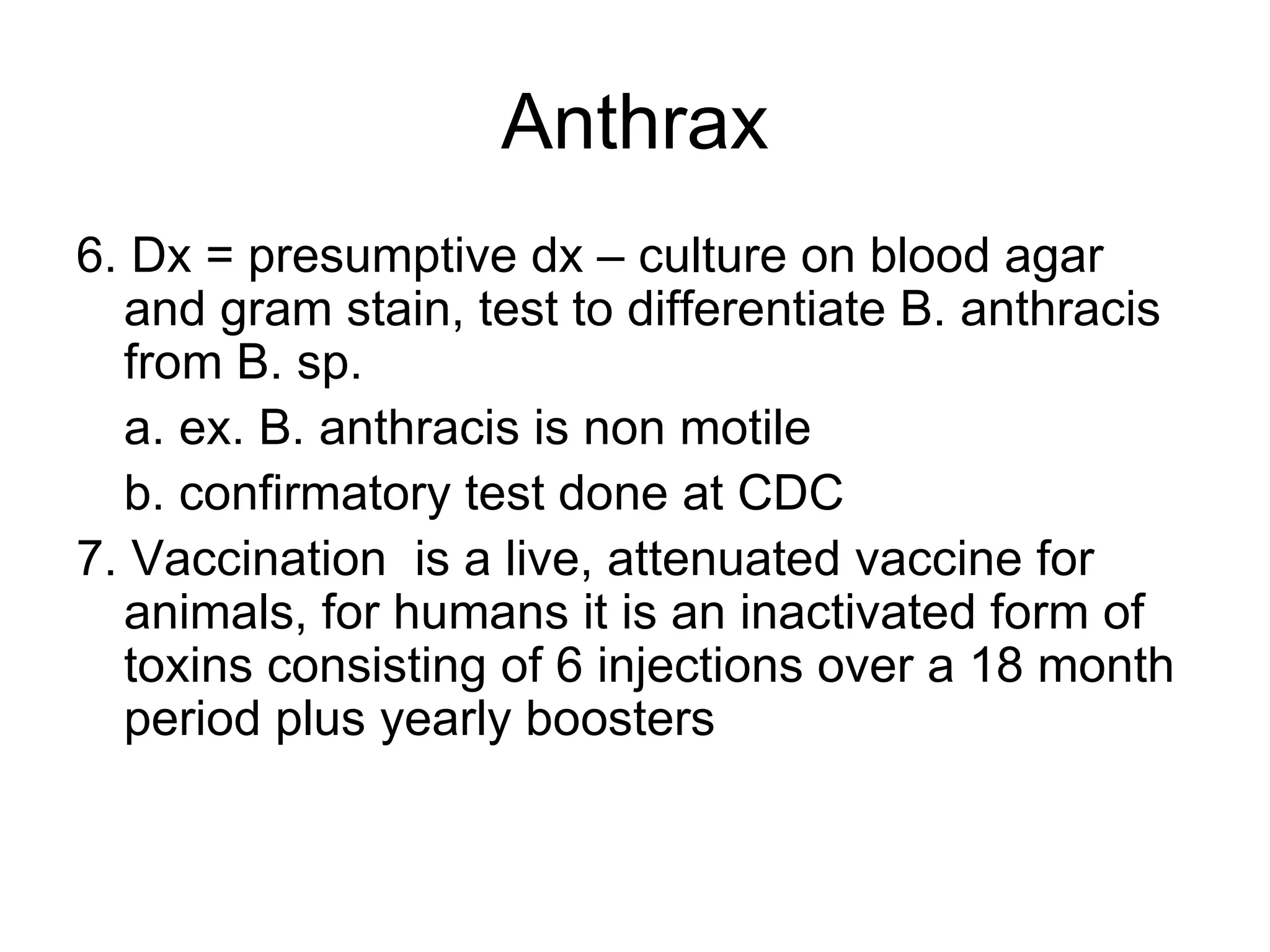 Anthrax 6. Dx = presumptive dx – culture on blood agar and gram stain, test to differentiate B. anthracis from B. sp. a. ex. B. anthracis is non motile b. confirmatory test done at CDC  7. Vaccination  is a live, attenuated vaccine for animals, for humans it is an inactivated form of toxins consisting of 6 injections over a 18 month period plus yearly boosters 