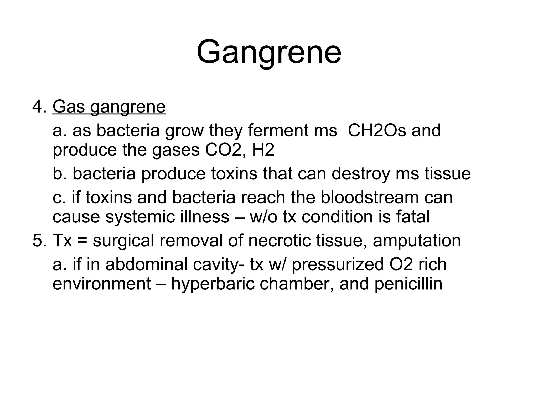 Gangrene 4.  Gas gangrene a. as bacteria grow they ferment ms  CH2Os and produce the gases CO2, H2 b. bacteria produce toxins that can destroy ms tissue c. if toxins and bacteria reach the bloodstream can cause systemic illness – w/o tx condition is fatal 5. Tx = surgical removal of necrotic tissue, amputation a. if in abdominal cavity- tx w/ pressurized O2 rich environment – hyperbaric chamber, and penicillin 