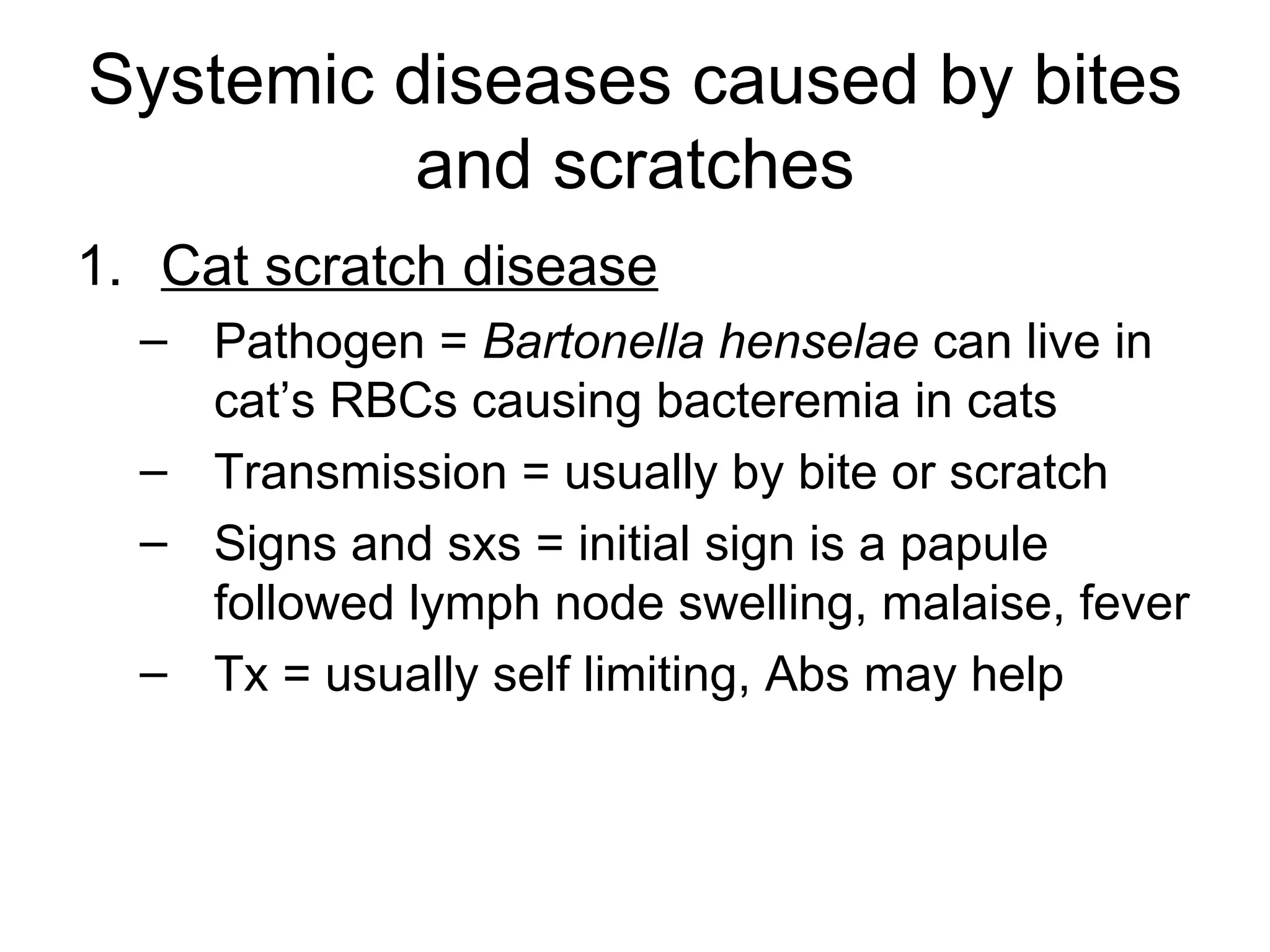Systemic diseases caused by bites and scratches Cat scratch disease Pathogen =  Bartonella henselae  can live in cat’s RBCs causing bacteremia in cats Transmission = usually by bite or scratch Signs and sxs = initial sign is a papule followed lymph node swelling, malaise, fever Tx = usually self limiting, Abs may help 