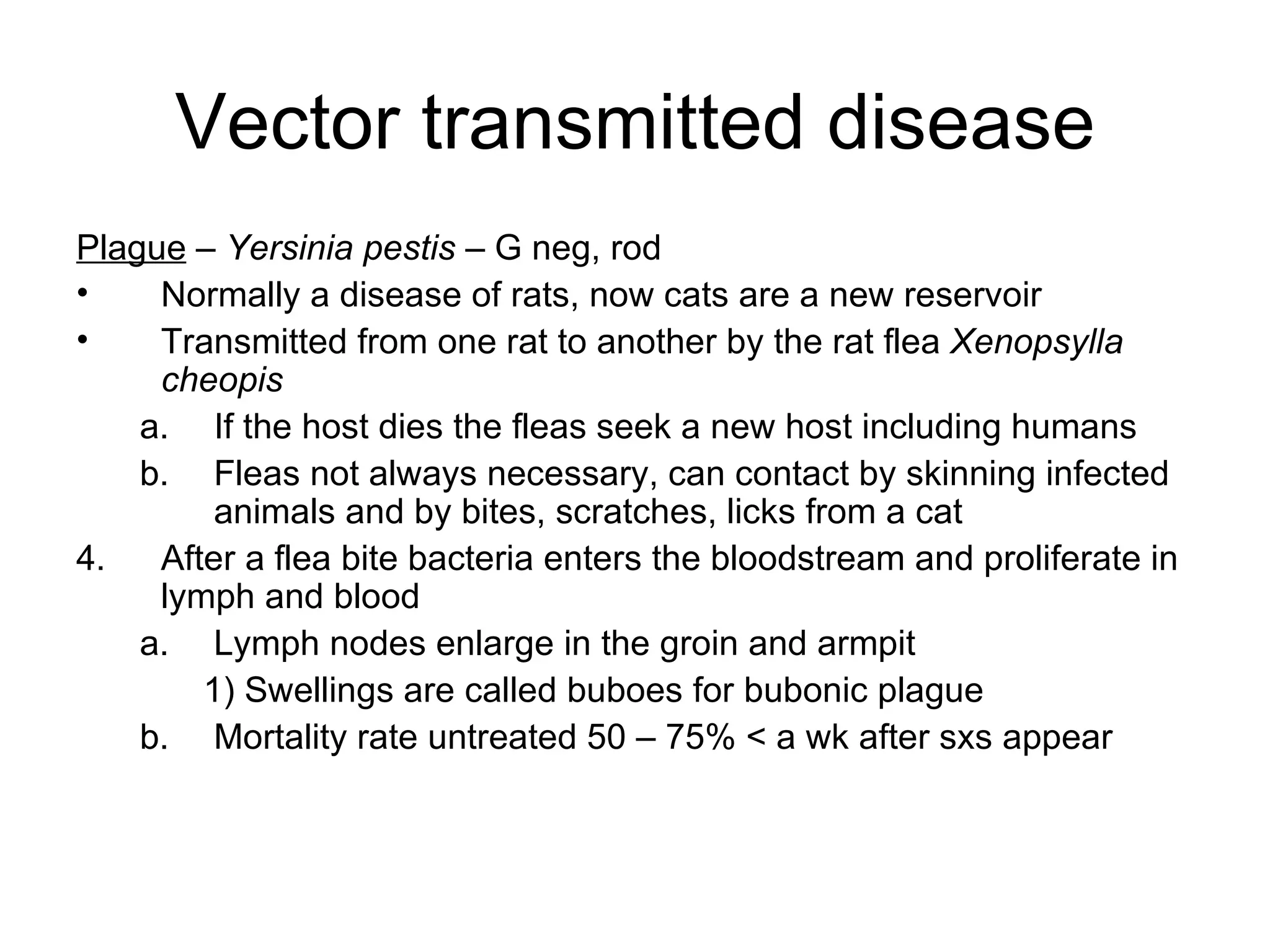 Vector transmitted disease Plague  –  Yersinia pestis  – G neg, rod Normally a disease of rats, now cats are a new reservoir Transmitted from one rat to another by the rat flea  Xenopsylla  cheopis If the host dies the fleas seek a new host including humans Fleas not always necessary, can contact by skinning infected animals and by bites, scratches, licks from a cat After a flea bite bacteria enters the bloodstream and proliferate in lymph and blood Lymph nodes enlarge in the groin and armpit 1) Swellings are called buboes for bubonic plague Mortality rate untreated 50 – 75% < a wk after sxs appear 
