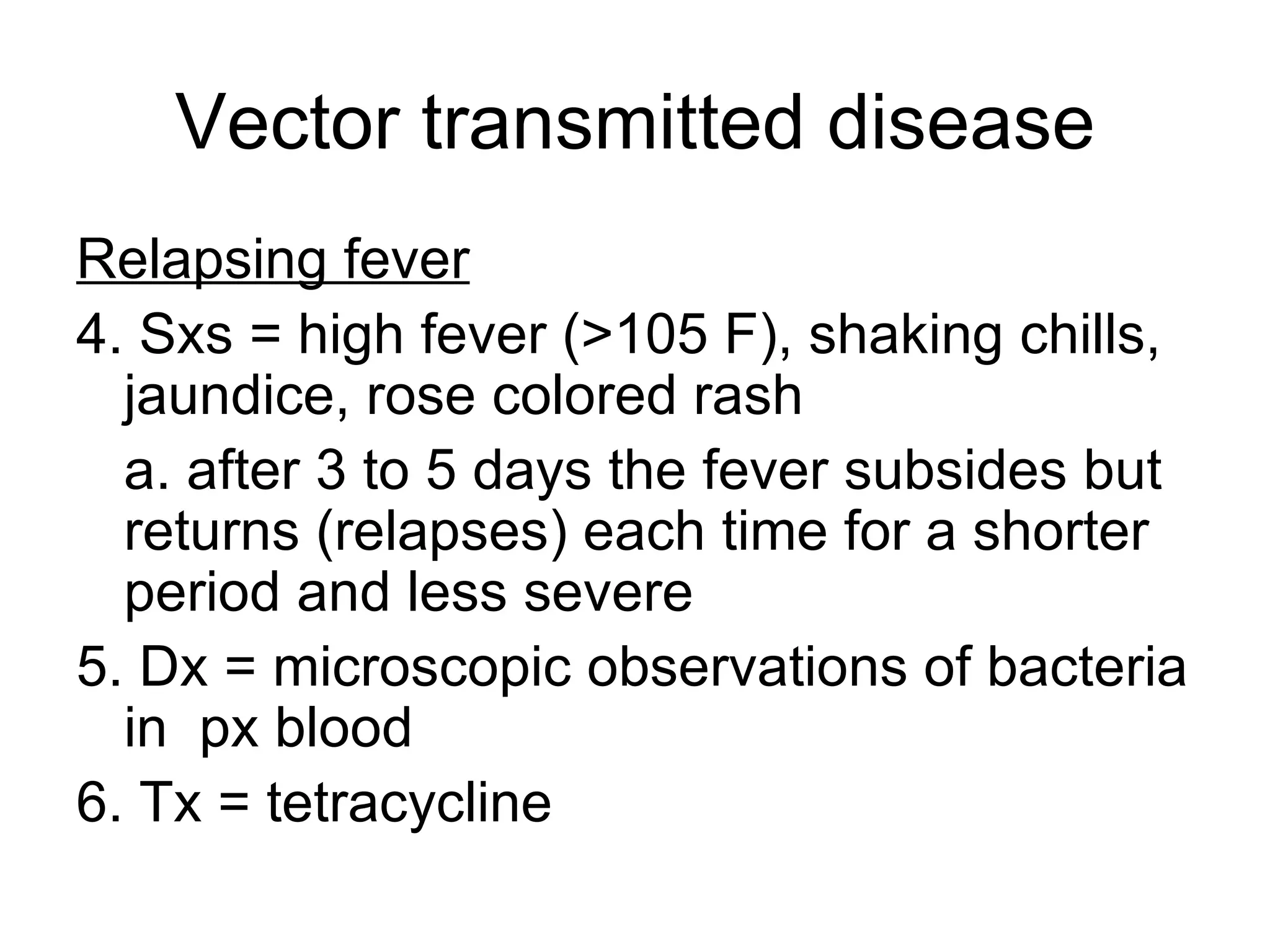 Vector transmitted disease Relapsing fever 4. Sxs = high fever (>105 F), shaking chills, jaundice, rose colored rash a. after 3 to 5 days the fever subsides but returns (relapses) each time for a shorter period and less severe 5. Dx = microscopic observations of bacteria in  px blood 6. Tx = tetracycline 