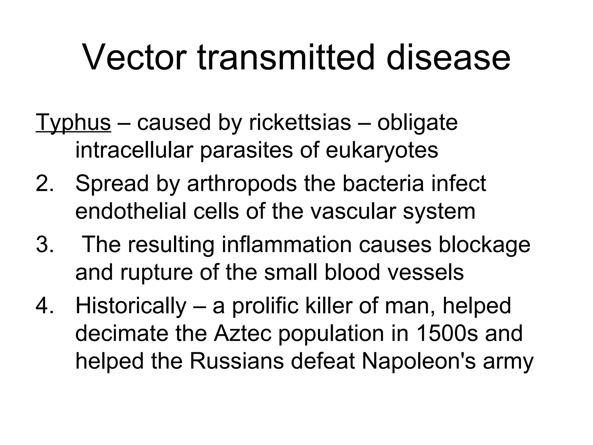Vector transmitted disease Typhus  – caused by rickettsias – obligate intracellular parasites of eukaryotes Spread by arthropods the bacteria infect endothelial cells of the vascular system The resulting inflammation causes blockage and rupture of the small blood vessels Historically – a prolific killer of man, helped decimate the Aztec population in 1500s and helped the Russians defeat Napoleon's army 