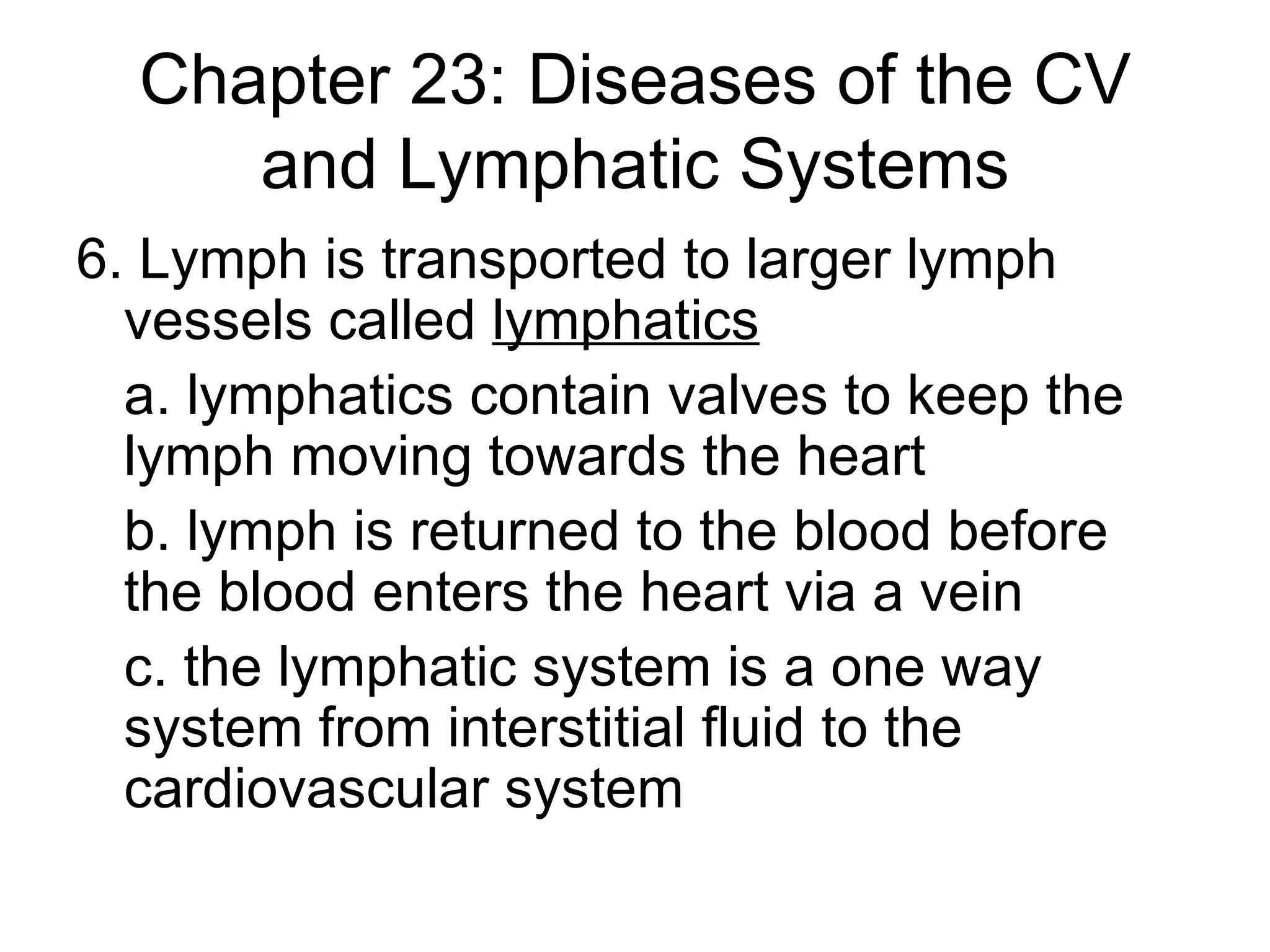 Chapter 23: Diseases of the CV and Lymphatic Systems 6. Lymph is transported to larger lymph vessels called  lymphatics a. lymphatics contain valves to keep the lymph moving towards the heart b. lymph is returned to the blood before the blood enters the heart via a vein c. the lymphatic system is a one way system from interstitial fluid to the cardiovascular system 