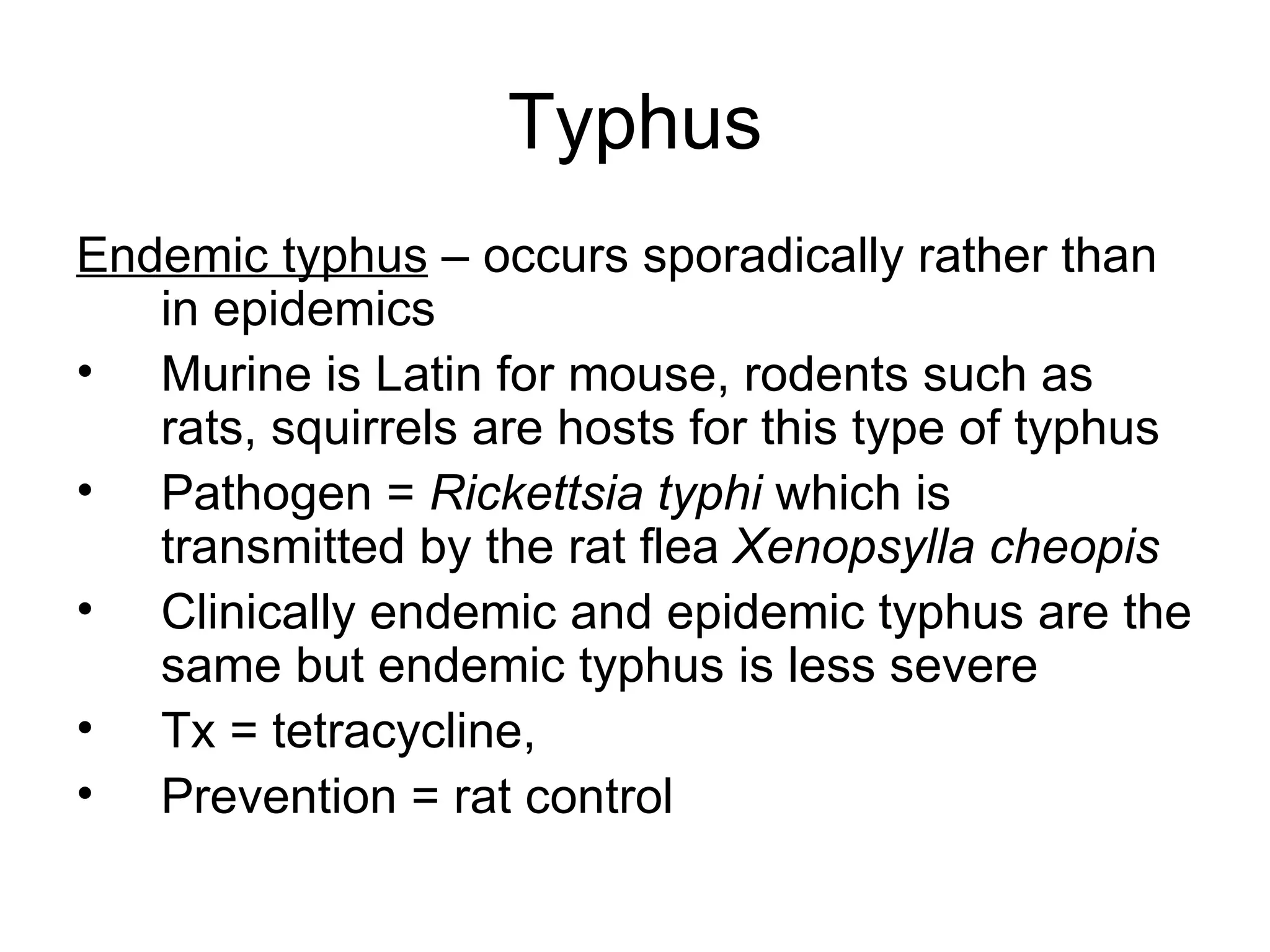 Typhus Endemic typhus  – occurs sporadically rather than in epidemics  Murine is Latin for mouse, rodents such as rats, squirrels are hosts for this type of typhus Pathogen =  Rickettsia typhi  which is transmitted by the rat flea  Xenopsylla cheopis Clinically endemic and epidemic typhus are the same but endemic typhus is less severe Tx = tetracycline,  Prevention = rat control  