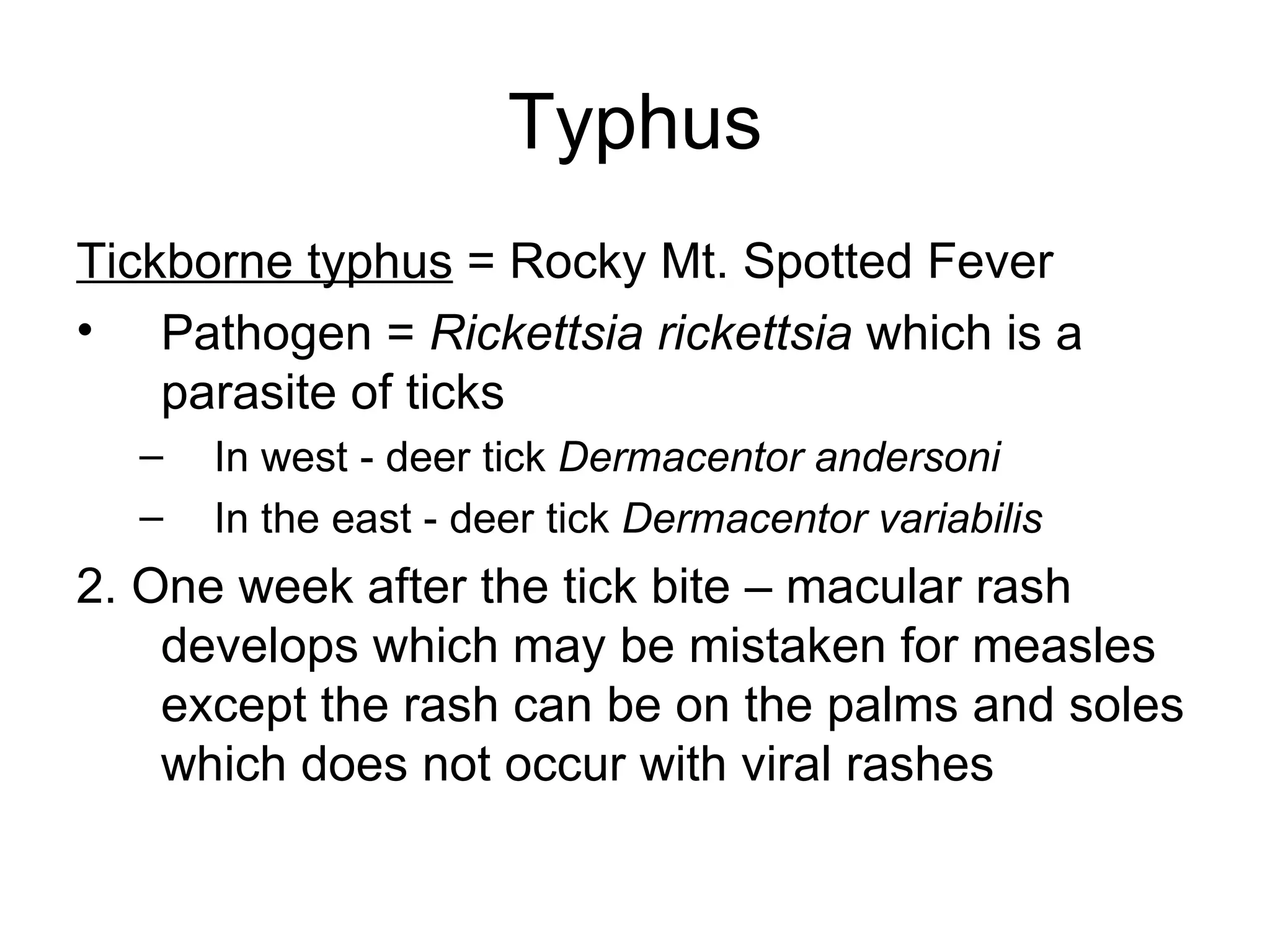 Typhus Tickborne typhus  = Rocky Mt. Spotted Fever Pathogen =  Rickettsia rickettsia  which is a parasite of ticks In west - deer tick  Dermacentor andersoni   In the east - deer tick  Dermacentor variabilis 2. One week after the tick bite – macular rash develops which may be mistaken for measles except the rash can be on the palms and soles which does not occur with viral rashes 