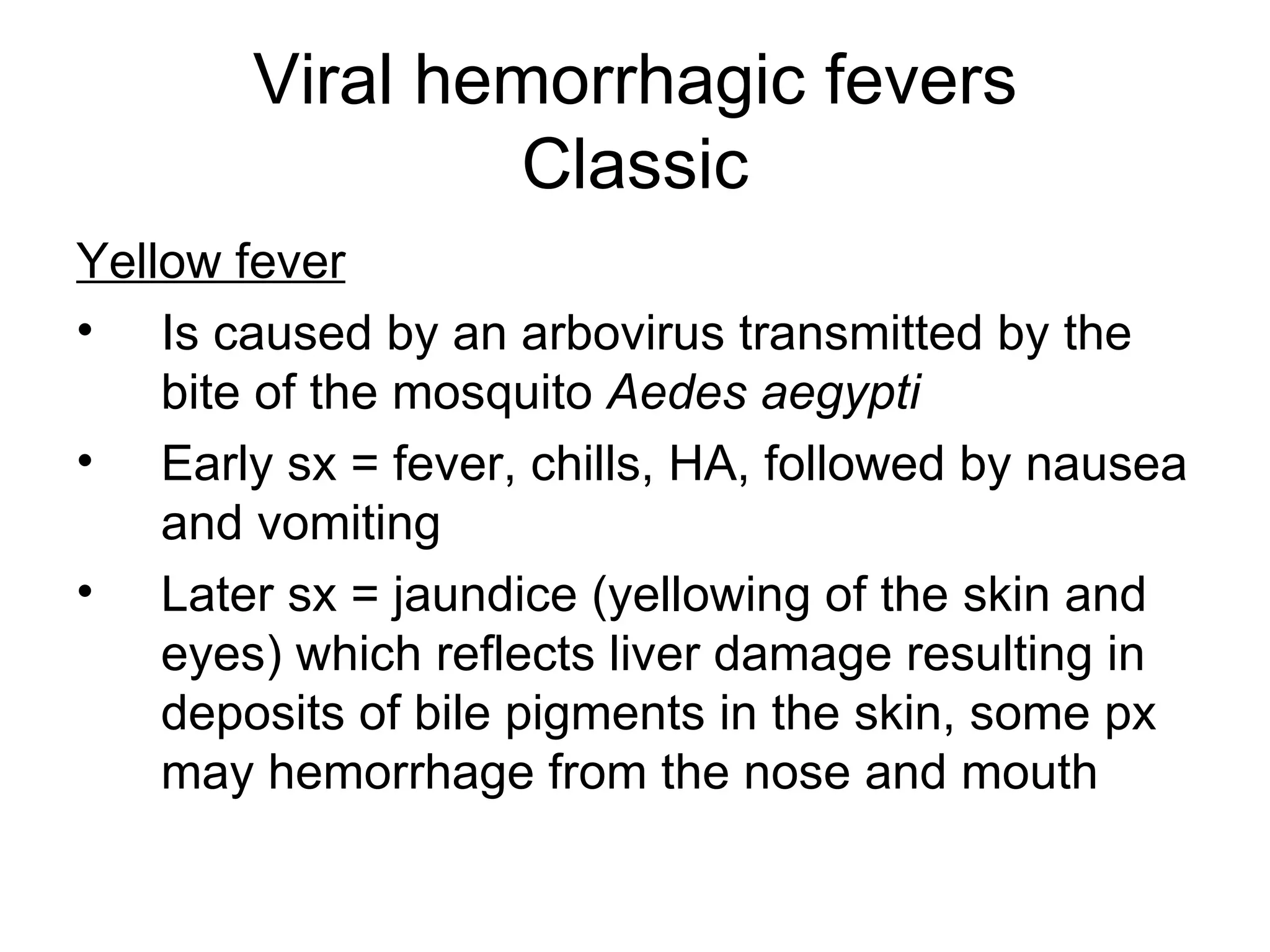 Viral hemorrhagic fevers Classic Yellow fever Is caused by an arbovirus transmitted by the bite of the mosquito  Aedes aegypti Early sx = fever, chills, HA, followed by nausea and vomiting Later sx = jaundice (yellowing of the skin and eyes) which reflects liver damage resulting in deposits of bile pigments in the skin, some px may hemorrhage from the nose and mouth 