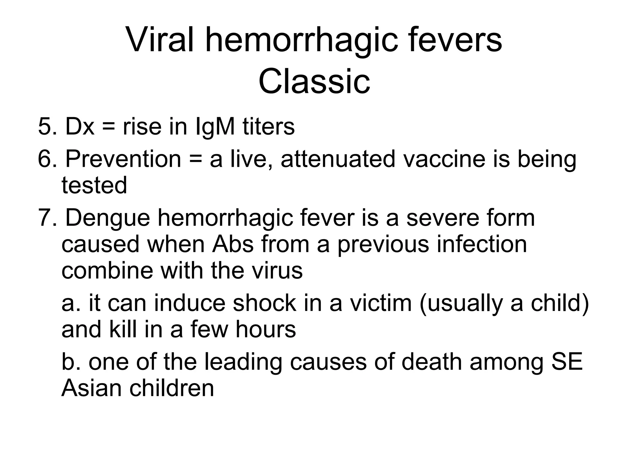 Viral hemorrhagic fevers Classic 5. Dx = rise in IgM titers 6. Prevention = a live, attenuated vaccine is being tested 7. Dengue hemorrhagic fever is a severe form caused when Abs from a previous infection combine with the virus a. it can induce shock in a victim (usually a child) and kill in a few hours b. one of the leading causes of death among SE Asian children 