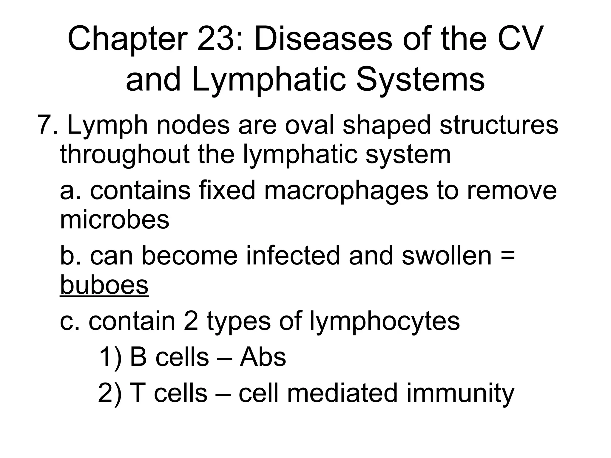 Chapter 23: Diseases of the CV and Lymphatic Systems 7. Lymph nodes are oval shaped structures throughout the lymphatic system a. contains fixed macrophages to remove microbes b. can become infected and swollen =  buboes   c. contain 2 types of lymphocytes 1) B cells – Abs 2) T cells – cell mediated immunity 