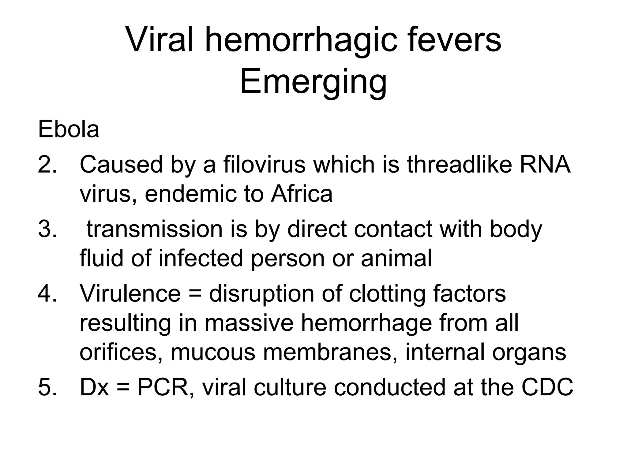 Viral hemorrhagic fevers Emerging Ebola  Caused by a filovirus which is threadlike RNA virus, endemic to Africa transmission is by direct contact with body fluid of infected person or animal Virulence = disruption of clotting factors resulting in massive hemorrhage from all orifices, mucous membranes, internal organs Dx = PCR, viral culture conducted at the CDC 
