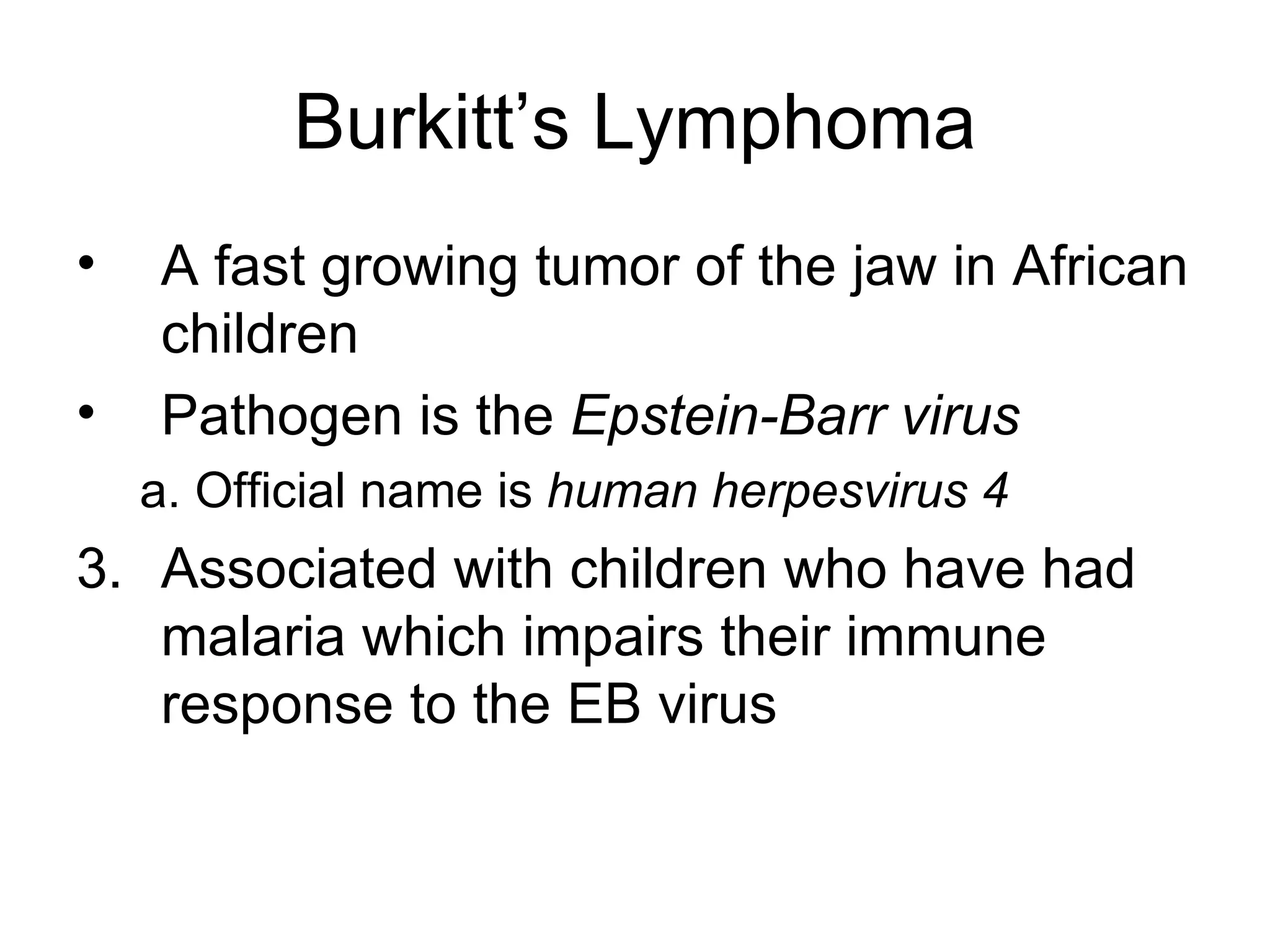 Burkitt’s Lymphoma A fast growing tumor of the jaw in African children Pathogen is the  Epstein-Barr virus a. Official name is  human herpesvirus 4   Associated with children who have had malaria which impairs their immune response to the EB virus 