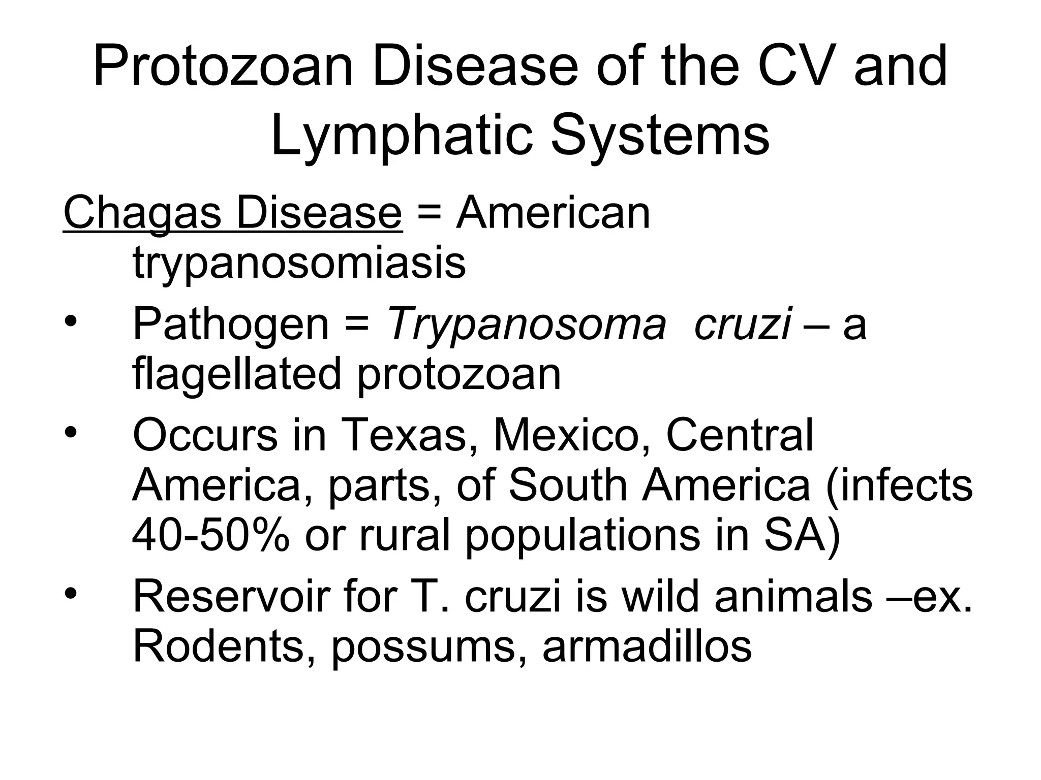 Protozoan Disease of the CV and Lymphatic Systems Chagas Disease  = American trypanosomiasis  Pathogen =  Trypanosoma  cruzi  – a flagellated protozoan Occurs in Texas, Mexico, Central America, parts, of South America (infects 40-50% or rural populations in SA) Reservoir for T. cruzi is wild animals –ex. Rodents, possums, armadillos 