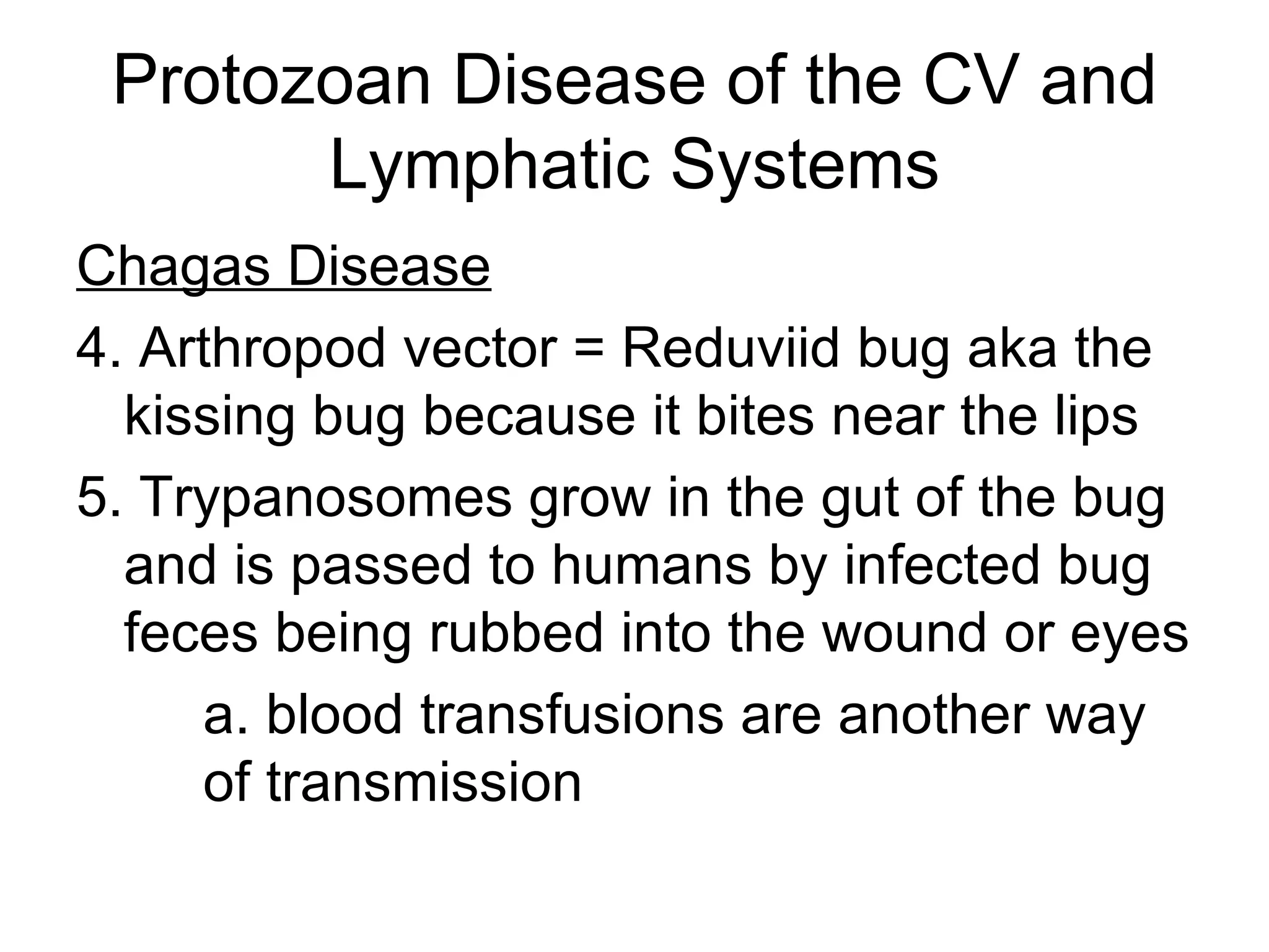Protozoan Disease of the CV and Lymphatic Systems Chagas Disease 4. Arthropod vector = Reduviid bug aka the kissing bug because it bites near the lips 5. Trypanosomes grow in the gut of the bug and is passed to humans by infected bug feces being rubbed into the wound or eyes a. blood transfusions are another way  of transmission 