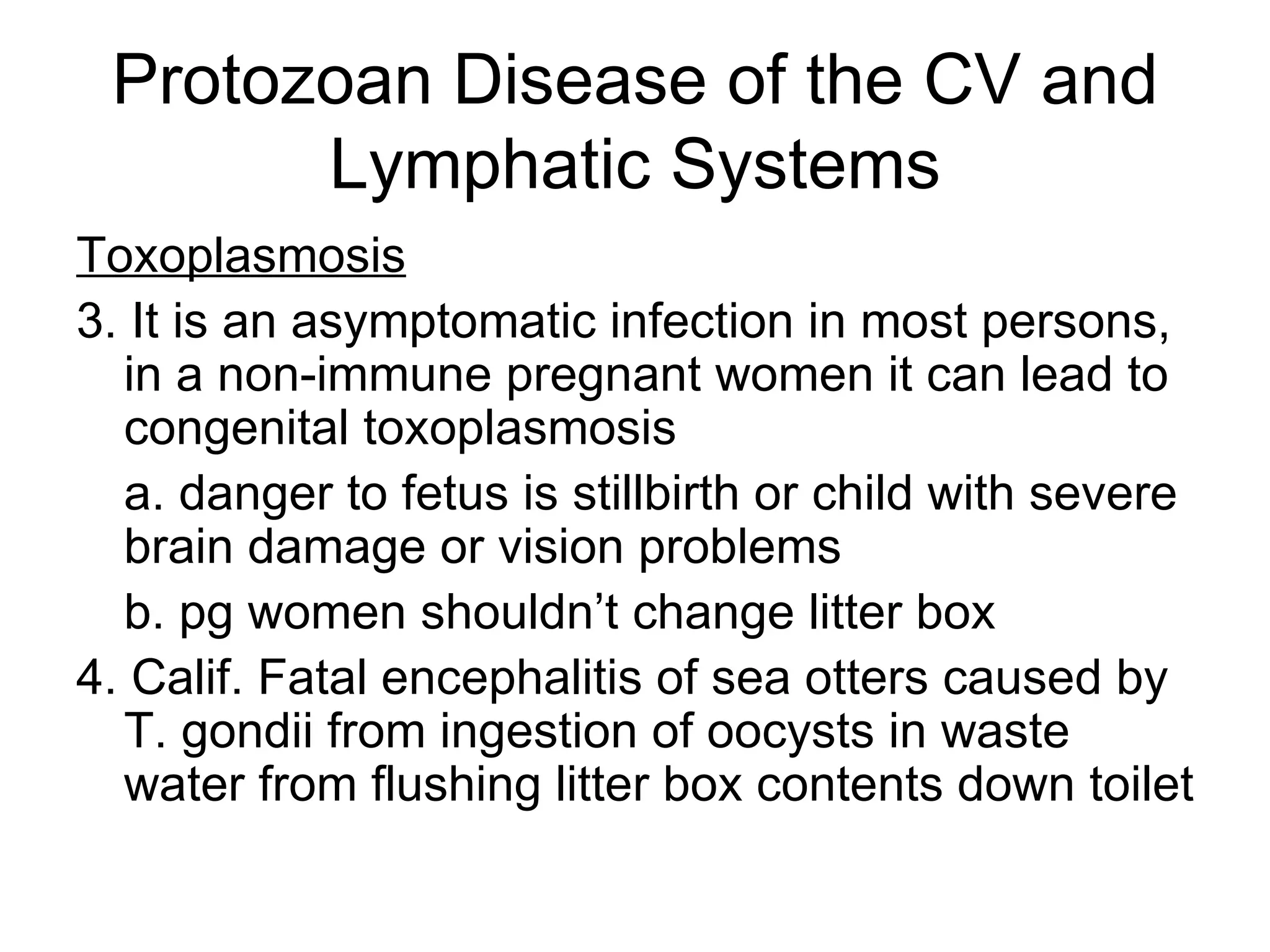 Protozoan Disease of the CV and Lymphatic Systems Toxoplasmosis 3. It is an asymptomatic infection in most persons, in a non-immune pregnant women it can lead to congenital toxoplasmosis a. danger to fetus is stillbirth or child with severe brain damage or vision problems b. pg women shouldn’t change litter box 4. Calif. Fatal encephalitis of sea otters caused by T. gondii from ingestion of oocysts in waste water from flushing litter box contents down toilet 