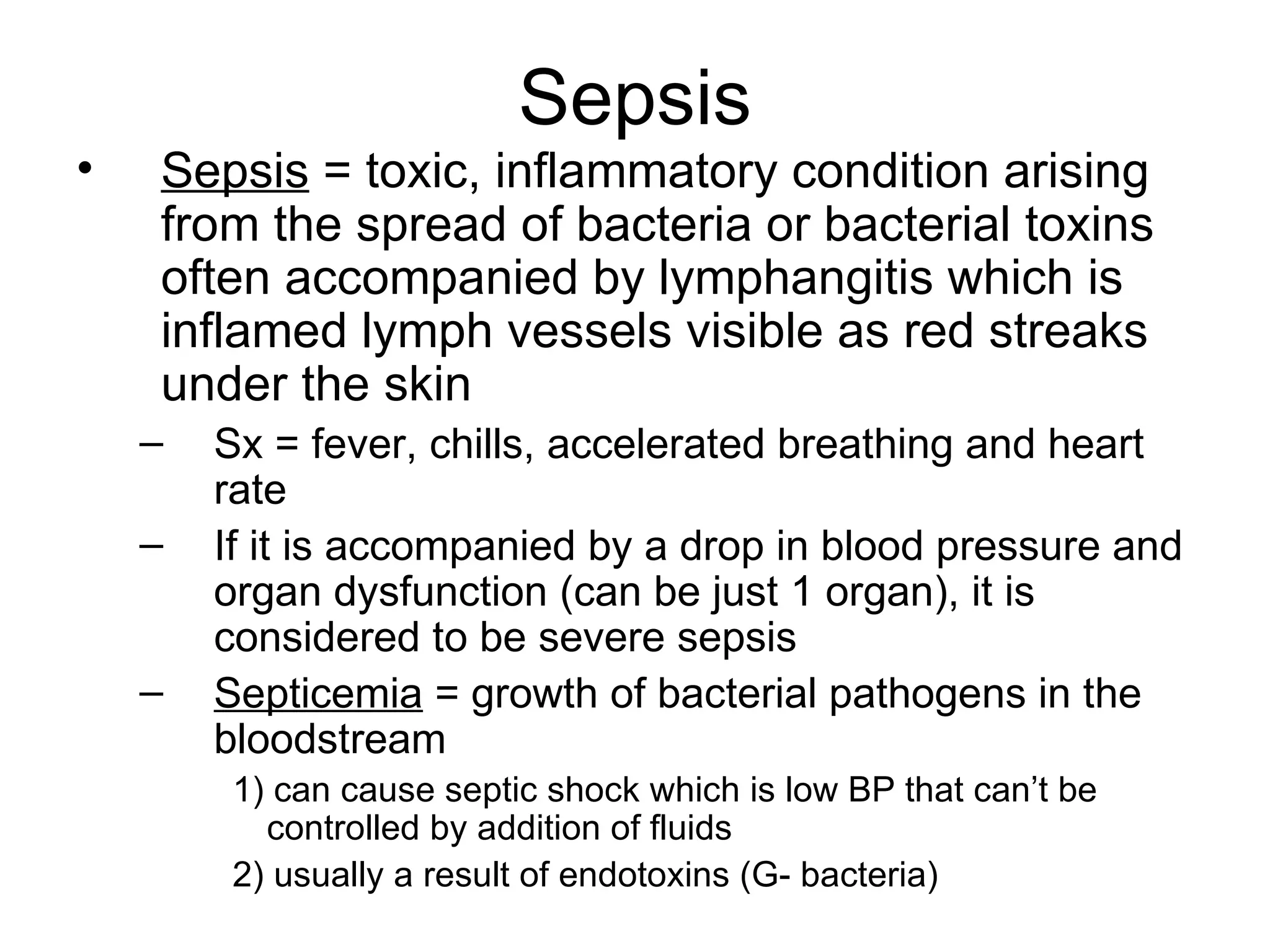 Sepsis Sepsis  = toxic, inflammatory condition arising from the spread of bacteria or bacterial toxins often accompanied by lymphangitis which is inflamed lymph vessels visible as red streaks under the skin Sx = fever, chills, accelerated breathing and heart rate If it is accompanied by a drop in blood pressure and organ dysfunction (can be just 1 organ), it is considered to be severe sepsis Septicemia  = growth of bacterial pathogens in the bloodstream 1) can cause septic shock which is low BP that can’t be controlled by addition of fluids 2) usually a result of endotoxins (G- bacteria) 