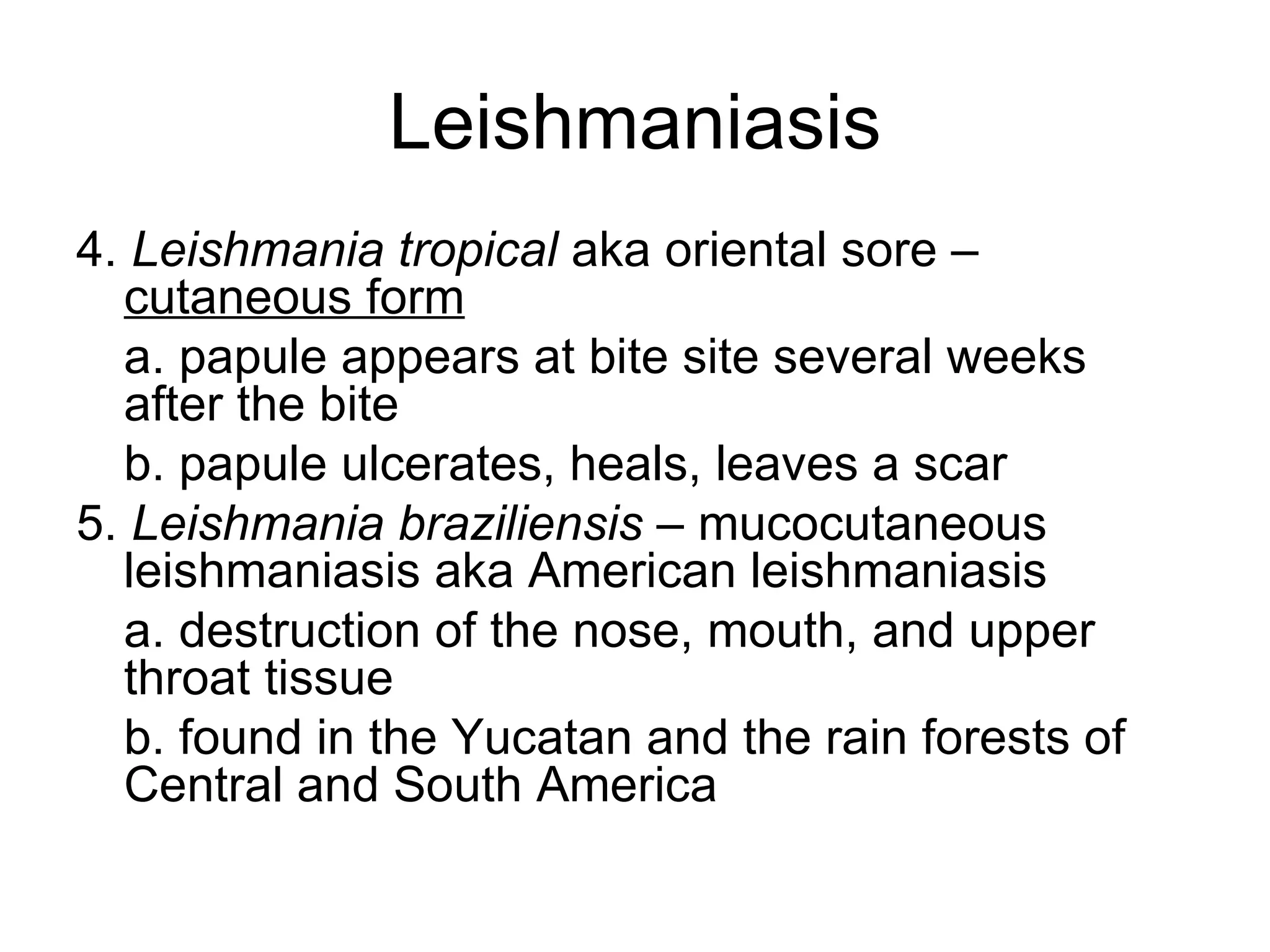 Leishmaniasis 4.  Leishmania tropical  aka oriental sore –  cutaneous form a. papule appears at bite site several weeks after the bite b. papule ulcerates, heals, leaves a scar 5.  Leishmania braziliensis  – mucocutaneous leishmaniasis aka American leishmaniasis a. destruction of the nose, mouth, and upper throat tissue b. found in the Yucatan and the rain forests of Central and South America  