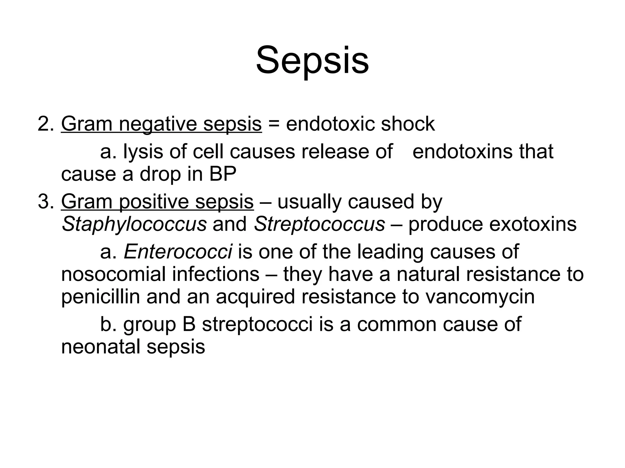 Sepsis 2.  Gram negative sepsis  = endotoxic shock a. lysis of cell causes release of  endotoxins that cause a drop in BP 3.  Gram positive sepsis  – usually caused by  Staphylococcus  and  Streptococcus  – produce exotoxins a.  Enterococci  is one of the leading causes of nosocomial infections – they have a natural resistance to penicillin and an acquired resistance to vancomycin b. group B streptococci is a common cause of  neonatal sepsis 