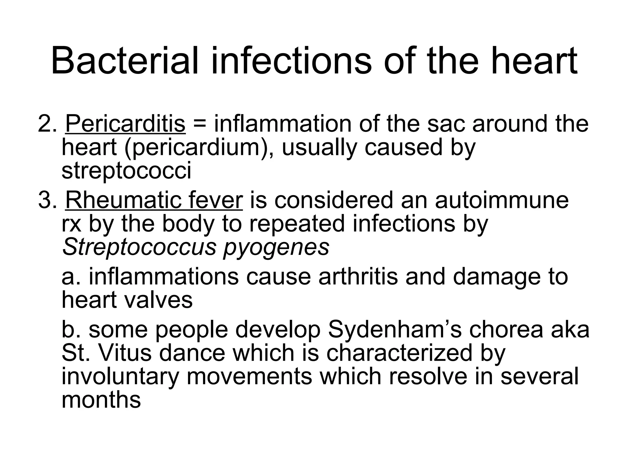 Bacterial infections of the heart 2.  Pericarditis  = inflammation of the sac around the heart (pericardium), usually caused by streptococci 3.  Rheumatic fever  is considered an autoimmune rx by the body to repeated infections by  Streptococcus pyogenes a. inflammations cause arthritis and damage to heart valves b. some people develop Sydenham’s chorea aka St. Vitus dance which is characterized by involuntary movements which resolve in several months 